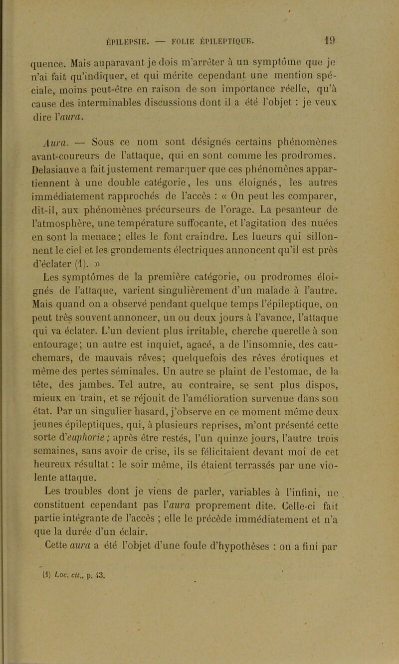 quence. Mais auparavant je dois m’arrêter à un symptôme que je n’ai fait qu’indiquer, et qui mérite cependant une mention spé- ciale, moins peut-être en raison de son importance réelle, qu’à cause des interminables discussions dont il a été l’objet : je veux dire Y aura. Aura. — Sous ce nom sont désignés certains phénomènes avant-coureurs de l’attaque, qui en sont comme les prodromes. Delasiauve a fait justement remarquer que ces phénomènes appar- tiennent à une double catégorie, les uns éloignés, les autres immédiatement rapprochés de l’accès : « On peut les comparer, dit-il, aux phénomènes précurseurs de l’orage. La pesanteur de l’atmosphère, une température suffocante, et l’agitation des nuées en sont la menace; elles le font craindre. Les lueurs qui sillon- nent le ciel et les grondements électriques annoncent qu’il est près d’éclater (1). » Les symptômes de la première catégorie, ou prodromes éloi- gnés de l’attaque, varient singulièrement d’un malade à l’autre. Mais quand on a observé pendant quelque temps l’épileptique, on peut très souvent annoncer, un ou deux jours à l’avance, l’attaque qui va éclater. L’un devient plus irritable, cherche querelle à son entourage; un autre est inquiet, agacé, a de l’insomnie, des cau- chemars, de mauvais rêves; quelquefois des rêves érotiques et même des pertes séminales. Un autre se plaint de l’estomac, de la tête, des jambes. Tel autre, au contraire, se sent plus dispos, mieux en train, et se réjouit de l’amélioration survenue dans son état. Par un singulier hasard, j’observe en ce moment même deux jeunes épileptiques, qui, à plusieurs reprises, m’ont présenté cette sorte d'euphorie; après être restés, l’un quinze jours, l’autre trois semaines, sans avoir de crise, ils se félicitaient devant moi de cet heureux résultat : le soir même, ils étaient terrassés par une vio- lente attaque. Les troubles dont je viens de parler, variables à l’infini, ne constituent cependant pas l’aura proprement dite. Celle-ci fait partie intégrante de l’accès ; elle le précède immédiatement et n’a que la durée d’un éclair. Cette aura a été l’objet d’une foule d’hypothèses : on a fini par