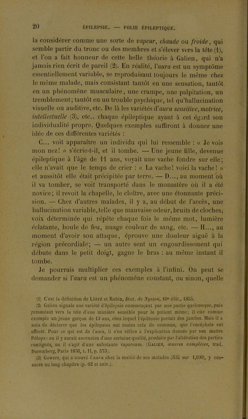 la considérer comme une sorte de vapeur, chaude ou froide, qui semble partir du tronc ou des membres et s’élever vers la tête (1), et l’on a fait honneur de cette belle théorie à Galien, qui n’a jamais rien écrit de pareil (2). En réalité, l’aura est un symptôme essentiellement variable, se reproduisant toujours le même chez le même malade, mais consistant tantôt en une sensation, tantôt en un phénomène musculaire, une crampe, une palpitation, un tremblement; tantôt en un trouble psychique, tel qu’hallucination visuelle ou auditive, etc. De là les variétés d'aura sensitive, motrice, intellectuelle (3), etc., chaque épileptique ayant à cet égard son individualité propre. Quelques exemples suffiront à donner une idée de ces différentes variétés : C... voit apparaître un individu qui lui ressemble : « Je vois mon nez! » s’écrie-t-il, et il tombe. —Une jeune fille, devenue épileptique à l'âge de 11 ans, voyait une vache fondre sur elle; elle n’avait que le temps de crier : « La vache! voici la vache! » et aussitôt elle était précipitée par terre. — D..., au moment où il va tomber, se voit transporté dans le monastère où il a été novice; il revoit la chapelle, le cloître, avec une étonnante préci- sion. — Chez d’autres malades, il y a, au début de l’accès, une hallucination variable, telle que mauvaise odeur, bruits de cloches, voix déterminée qui répète chaque fois le même mot, lumière éclatante, boule de feu, nuage couleur de sang, etc. — II..., au moment d’avoir son attaque, éprouve une douleur aiguë à la région précordiale; — un autre sent un engourdissement qui débute dans le petit doigt, gagne le bras : au même instant il tombe. Je pourrais multiplier ces exemples à l’infini. On peut se demander si l’aura est un phénomène constant, ou sinon, quelle (1) C'est la définition de Littré et Ilobin, Oict. de Xy sien, 10e édit., 183a. 0) Galien signale une variété d'épilepsie commençant par une partie quelconque, puis remontant vers la tète d'une manière sensible pour le patient même; il cite comme exemple un jeune garçon de lit ans, chez lequel l'épilepsie partait des jambes. Mais il a soin de déclarer que les épilepsies ont toutes cela de commun, que l’encéphale est affecté. Pour ce qui est de l'aura, il s’en réfère à l'explication donnée par son maitre Pélops : ou il y aurait ascension d'une certaine qualité, produite par l'altération des parties contiguës, ou il s'agit d'une substance vaporeuse. (Galien, œuvres complètes, trad. Daremberg, Paris 18-iG, t. Il, p. 573;. (3) Gotvers, qui a trouvé l'aura chez la moitié de ses malades (503 sur 1,000), y cou- sacre un long chapitre (p. 02 et suiv.J.