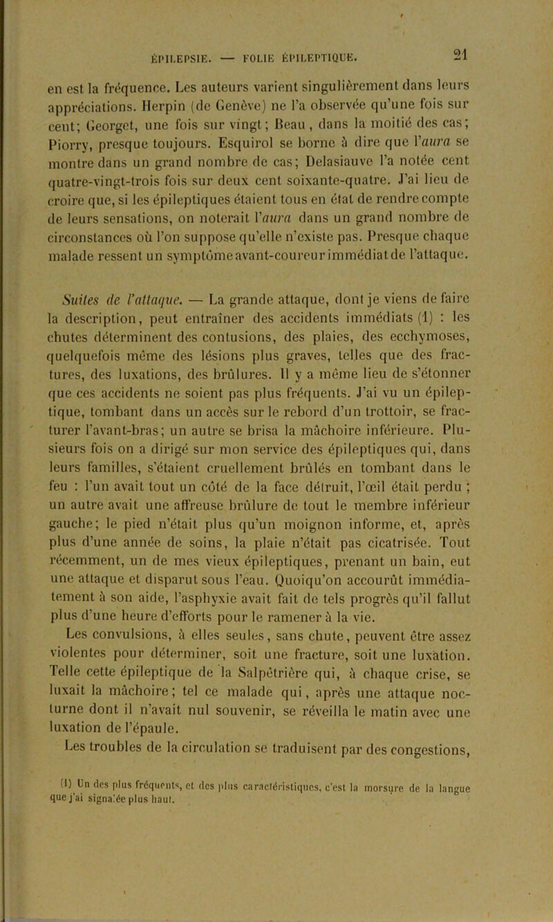 en est la fréquence. Les auteurs varient singulièrement dans leurs appréciations. Herpin (de Genève) ne l’a observée qu’une fois sur cent; Georgct, une fois sur vingt; Beau, dans la moitié des cas; Piorry, presque toujours. Esquirol se borne à dire que Yaura se montre dans un grand nombre de cas; Delasiauve l’a notée cent quatre-vingt-trois fois sur deux cent soixante-quatre. J’ai lieu de croire que, si les épileptiques étaient tous en étal de rendre compte de leurs sensations, on noterait Yaura dans un grand nombre de circonstances où l’on suppose qu’elle n’existe pas. Presque chaque malade ressent un symptôme avant-coureur immédialde l’attaque. Suites de l’attaque. — La grande attaque, dont je viens de faire la description, peut entraîner des accidents immédiats (1) : les chutes déterminent des contusions, des plaies, des ecchymoses, quelquefois même des lésions plus graves, telles que des frac- tures, des luxations, des brûlures. 11 y a même lieu de s’étonner que ces accidents ne soient pas plus fréquents. J’ai vu un épilep- tique, tombant dans un accès sur le rebord d’un trottoir, se frac- turer l’avant-bras; un autre se brisa la mâchoire inférieure. Plu- sieurs fois on a dirigé sur mon service des épileptiques qui, dans leurs familles, s’étaient cruellement brûlés en tombant dans le feu : l’un avait tout un côté de la face détruit, l’œil était perdu ; un autre avait une affreuse brûlure de tout le membre inférieur gauche; le pied n’était plus qu’un moignon informe, et, après plus d’une année de soins, la plaie n’était pas cicatrisée. Tout récemment, un de mes vieux épileptiques, prenant un bain, eut une attaque et disparut sous l’eau. Quoiqu’on accourût immédia- tement à son aide, l’asphyxie avait fait de tels progrès qu’il fallut plus d’une heure d’efforts pour le ramener à la vie. Les convulsions, ù elles seules, sans chute, peuvent être assez violentes pour déterminer, soit une fracture, soit une luxation. Telle cette épileptique de la Salpêtrière qui, à chaque crise, se luxait la mâchoire; tel ce malade qui, après une attaque noc- turne dont il n’avait nul souvenir, se réveilla le matin avec une luxation de l’épaule. Les troubles de la circulation se traduisent par des congestions, (1) Un des plus fréquents, et des plus caractéristiques, c'est la morsure de la langue que j'ai signalée plus haut.