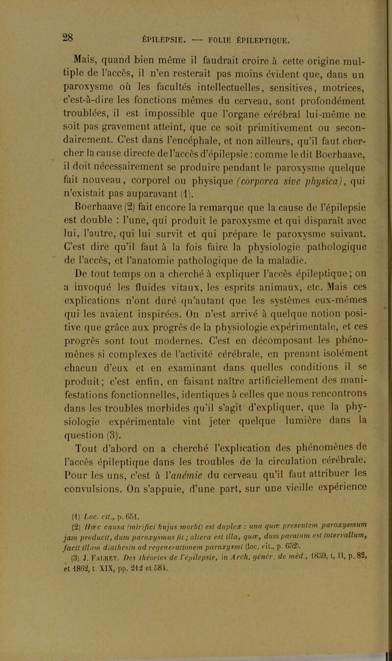 Mais, quand bien même il faudrait croire à cette origine mul- tiple de l’accès, il n’en resterait pas moins évident que, dans un paroxysme où les facultés intellectuelles, sensitives, motrices, c’est-à-dire les fonctions mêmes du cerveau, sont profondément troublées, il est impossible que l’organe cérébral lui-même ne soit pas gravement atteint, que ce soit primitivement ou secon- dairement. C’est dans l’encéphale, et non ailleurs, qu’il faut cher- cher la cause directe de l’accès d’épilepsie : comme ledit Boerhaave. il doit nécessairement se produire pendant le paroxysme quelque fait nouveau, corporel ou physique (corporea sive pliysica), qui n’existait pas auparavant (1). Boerhaave (2) fait encore la remarque que la cause de l’épilepsie est double : l’une, qui produit le paroxysme et qui disparaît avec lui, l’autre, qui lui survit et qui prépare le paroxysme suivant. C’est dire qu’il faut à la fois faire la physiologie pathologique de l’accès, et l’anatomie pathologique de la maladie. De tout temps on a cherché à expliquer l’accès épileptique; on a invoqué les fluides vitaux, les esprits animaux, etc. Mais ces explications n’ont duré qu’autant que les systèmes eux-mêmes qui les avalent inspirées. On n’est arrivé à quelque notion posi- tive que grâce aux progrès de la physiologie expérimentale, et ces progrès sont tout modernes. C’est en décomposant les phéno- mènes si complexes de l’activité cérébrale, en prenant isolément chacun d’eux et en examinant dans quelles conditions il se produit; c’est enfin, en faisant naître artificiellement des mani- festations fonctionnelles, identiques à celles que nous rencontrons dans les troubles morbides qu’il s’agit d’expliquer, que la phy- siologie expérimentale vint jeter quelque lumière dans la question (3). Tout d’abord on a cherché l’explication des phénomènes de l’accès épileptique dans les troubles de la circulation cérébrale. Pour les uns, c’est à l’anémie du cerveau qu’il faut attribuer les convulsions. On s’appuie, d’une part, sur une vieille expérience (t) Loc. cil., p. GSt. (2) llœc causa (mirifici hujus morbi) est duplex : una quæ présentaii paroxysmum jam praducit, dum pdroxysmus fil ; altéra est ilia, quœ, dum paralum est intervallum, facit ilium dialhesin ad regenerationem paroxysmi (loc. rit., p. 6521. (3) J. Fai.ret. Des théories de l'épilepsie, in Ârch. gêner, de inéd., 1839, t, II, p. 82, et 1862, t. XIX, pp. 24 2 et 38t.