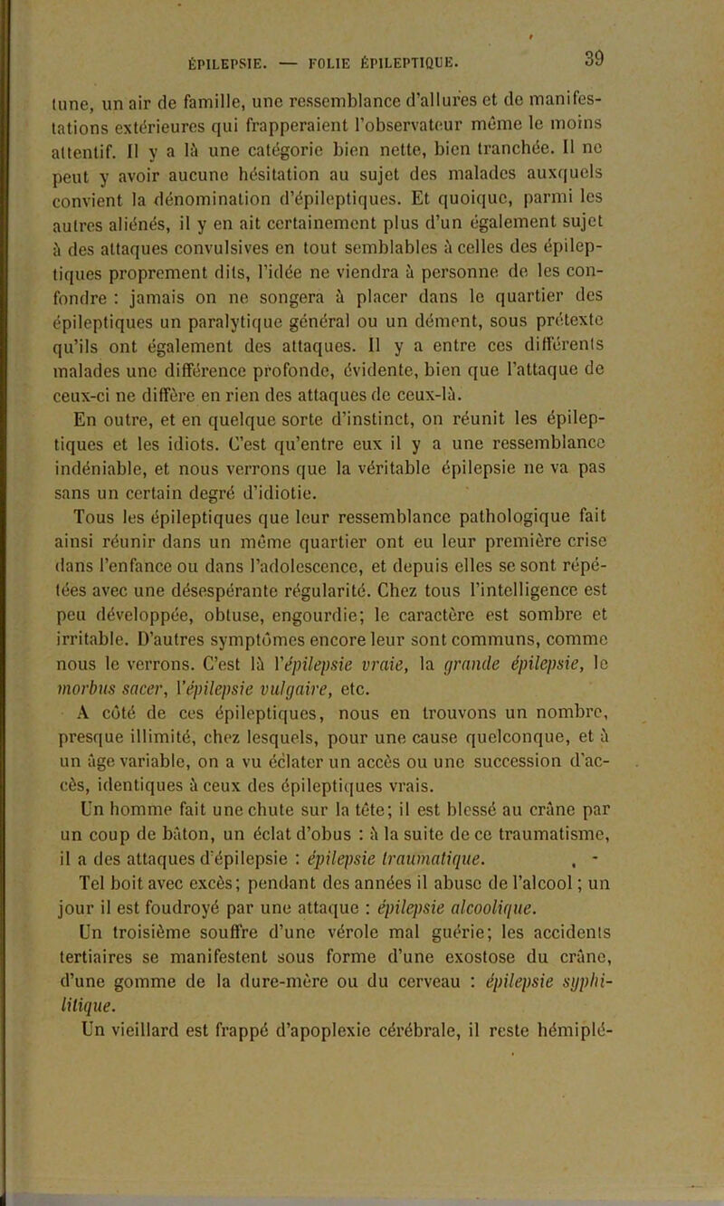 tune, un air de famille, une ressemblance d’allures et de manifes- tations extérieures qui frapperaient l’observateur même le moins attentif. Il y a là une catégorie bien nette, bien tranchée. Il ne peut y avoir aucune hésitation au sujet des malades auxquels convient la dénomination d’épileptiques. Et quoique, parmi les autres aliénés, il y en ait certainement plus d’un également sujet à des attaques convulsives en tout semblables à celles des épilep- tiques proprement dits, l’idée ne viendra à personne de les con- fondre : jamais on ne songera à placer dans le quartier des épileptiques un paralytique général ou un dément, sous prétexte qu’ils ont également des attaques. Il y a entre ces différents malades une différence profonde, évidente, bien que l’attaque de ceux-ci ne diffère en rien des attaques de ceux-là. En outre, et en quelque sorte d’instinct, on réunit les épilep- tiques et les idiots. C’est qu’entre eux il y a une ressemblance indéniable, et nous verrons que la véritable épilepsie ne va pas sans un certain degré d’idiotie. Tous les épileptiques que leur ressemblance pathologique fait ainsi réunir dans un même quartier ont eu leur première crise dans l’enfance ou dans l’adolescence, et depuis elles se sont répé- tées avec une désespérante régularité. Chez tous l’intelligence est peu développée, obtuse, engourdie; le caractère est sombre et irritable. D’autres symptômes encore leur sont communs, comme nous le verrons. C’est là Yépilepsie vraie, la grande épilepsie, le morbus sucer, Yépilepsie vulgaire, etc. A côté de ces épileptiques, nous en trouvons un nombre, presque illimité, chez lesquels, pour une cause quelconque, et à un âge variable, on a vu éclater un accès ou une succession d'ac- cès, identiques à ceux des épileptiques vrais. Un homme fait une chute sur la tête; il est blessé au crâne par un coup de bâton, un éclat d’obus : à la suite de ce traumatisme, il a des attaques d’épilepsie : épilepsie traumatique. . - Tel boit avec excès; pendant des années il abuse de l’alcool ; un jour il est foudroyé par une attaque : épilepsie alcoolique. Un troisième souffre d’une vérole mal guérie; les accidents tertiaires se manifestent sous forme d’une exostose du crâne, d’une gomme de la dure-mère ou du cerveau : épilepsie syphi- litique. Un vieillard est frappé d’apoplexie cérébrale, il reste hémiplé-
