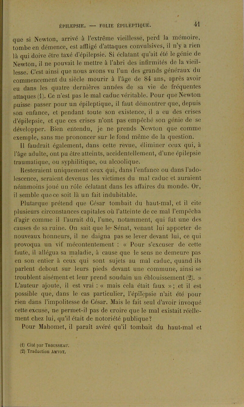 que si Newton, arrivé à l’extrême vieillesse, perd la mémoire, tombe en démence, est affligé d’attaques convulsives, il n’y a rien là qui doive être taxé d’épilepsie. Si éclatant qu’ait été le génie de Newton, il ne pouvait le mettre à l'abri des infirmités de la vieil- lesse. C’est ainsi que nous avons vu l’un des grands généraux du commencement du siècle mourir à l’âge de 84 ans, après avoir eu dans les quatre dernières années de sa vie de fréquentes attaques (1). Ce n’est pas le mal caduc véritable. Pour que Newton puisse passer pour un épileptique, il faut démontrer que, depuis son enfance, et pendant toute son existence, il a eu des crises d’épilepsie, et que ces crises n’ont pas empêché son génie de se développer. Bien entendu, je ne prends Newton que comme exemple, sans me prononcer sur le fond même de la question. Il faudrait également, dans cette revue, éliminer ceux qui, à l’âge adulte, ont pu être atteints, accidentellement, d’une épilepsie traumatique, ou syphilitique, ou alcoolique. Resteraient uniquement ceux qui, dans l’enfance ou dans l’ado- lescence, seraient devenus les victimes du mal caduc et auraient néanmoins joué un rôle éclatant dans les affaires du monde. Or, il semble que ce soit là un fait indubitable. Plutarque prétend que César tombait du haut-mal, et il cite plusieurs circonstances capitales où l’atteinte de ce mal l’empêcha d’agir comme il l’aurait dû, l'une, notamment, qui fut une des causes de sa ruine. On sait que le- Sénat, venant lui apporter de nouveaux honneurs, il ne daigna pas se lever devant lui, ce qui provoqua un vif mécontentement : « Pour s’excuser de cette faute, il allégua sa maladie, à cause que le sens ne demeure pas en son entier à ceux qui sont sujets au mal caduc, quand ils parlent debout sur leurs pieds devant une commune, ainsi se troublent aisément et leur prend soudain un éblouissement (2). » L’auteur ajoute, il est vrai : « mais cela était faux » ; et il est possible que, dans le cas particulier, l’épilepsie n’ait été pour rien dans l’impolitesse de César. Mais le fait seul d’avoir invoqué cette excuse, ne permet-il pas de croire que le mal existait réelle- ment chez lui, qu’il était de notoriété publique? Pour Mahomet, il paraît avéré qu’il tombait du haut-mal et (1) Cité par Trousseau. (2) Traduction Amyot.