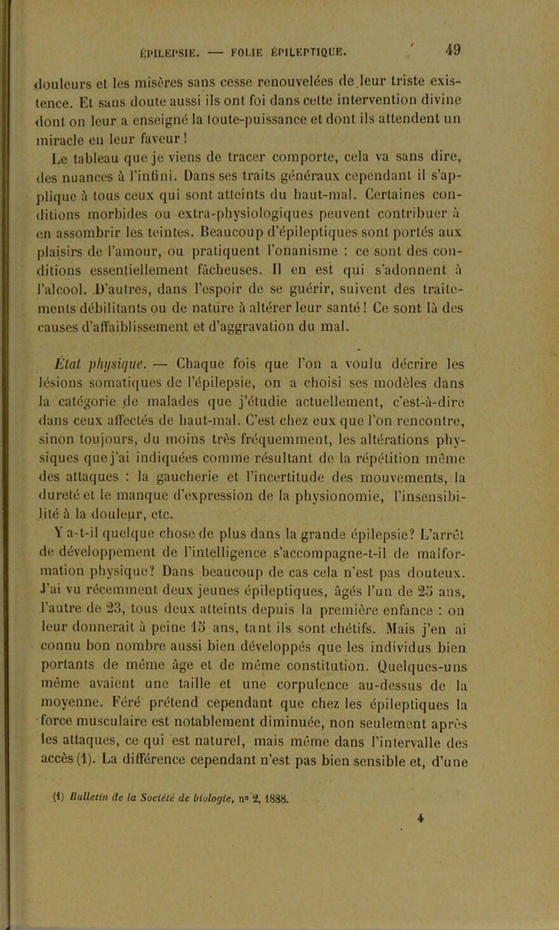 .douleurs et les misères sans cesse renouvelées de.leur triste exis- tence. Et sans doute aussi ils ont foi dans celte intervention divine dont on leur a enseigné la toute-puissance et dont ils attendent un miracle en leur faveur ! Le tableau que je viens de tracer comporte, cela va sans dire, des nuances à l’infini. Dans ses traits généraux cependant il s’ap- plique à tous ceux qui sont atteints du haut-mal. Certaines con- ditions morbides ou extra-physiologiques peuvent contribuer à en assombrir les teintes. Beaucoup d’épileptiques sont portés aux plaisirs de l’amour, ou pratiquent l’onanisme : ce sont des con- ditions essentiellement fâcheuses. Il en est qui s’adonnent à l’alcool. D’autres, dans l’espoir de se guérir, suivent des traite- ments débilitants ou de nature â altérer leur santé ! Ce sont là des causes d’affaiblissement et d’aggravation du mal. État physique. — Chaque fois que l’on a voulu décrire les lésions somatiques de l’épilepsie, on a choisi ses modèles dans la catégorie de malades que j’étudie actuellement, c'est-à-dire dans ceux affectés de haut-mal. C’est chez eux que l'on rencontre, sinon toujours, du moins très fréquemment, les altérations phy- siques quej’ai indiquées comme résultant de la répétition même des attaques : la gaucherie et l’incertitude des mouvements, la dureté et le manque d’expression de la physionomie, l’insensibi- lité à la douleur, etc. Y a-t-il quelque chose de plus dans la grande épilepsie? L’arrêt de développement de l’intelligence s’accompagne-t-il de malfor- mation physique? Dans beaucoup de cas cela n’est pas douteux. J’ai vu récemment deux jeunes épileptiques, âgés l’un de 25 ans, l’autre de 23, tous deux atteints depuis la première enfance : on leur donnerait à peine 15 ans, tant ils sont chétifs. Mais j’en ai connu bon nombre aussi bien développés que les individus bien portants de même âge et de même constitution. Quelques-uns même avaient une taille et une corpulence au-dessus de la moyenne. Féré prétend cependant que chez les épileptiques la force musculaire est notablement diminuée, non seulement après les attaques, ce qui est naturel, mais même dans l’intervalle des accès (1). La différence cependant n’est pas bien sensible et, d’une (t) Bulletin de la Société de biologie, n° 2, 1888. 4