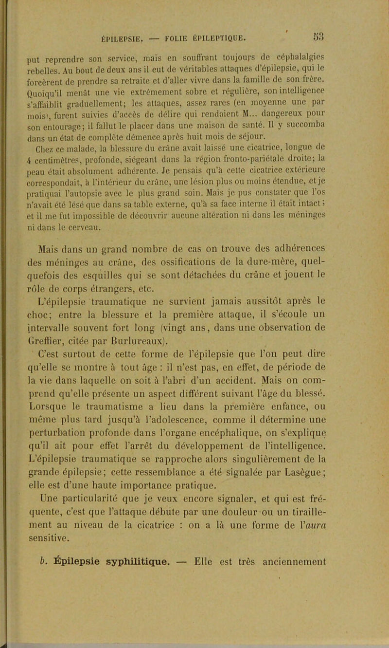 put reprendre son service, mais en souffrant toujours de céphalalgies rebelles. Au bout de deux ans il eut de véritables attaques d’épilepsie, qui le forcèrent de prendre sa retraite et d’aller vivre dans la famille de son lrère. Quoiqu’il menât une vie extrêmement sobre et régulière, son intelligence s’affaiblit graduellement; les attaques, assez rares (en moyenne une pat- mois', furent suivies d’accès de délire qui rendaient M... dangereux pour son entourage; il fallut le placer dans une maison de santé. 11 y succomba dans un état de complète démence après huit mois de séjour. Chez ce malade, la blessure du crâne avait laissé une cicatrice, longue de 4 centimètres, profonde, siégeant dans la région fronto-pariétale droite; la peau était absolument adhérente, .le pensais qu’il cette cicatrice extérieure correspondait, h l’intérieur du crâne, une lésion plus ou moins étendue, et je pratiquai l’autopsie avec le plus grand soin. Mais je pus constater que l’os n’avait été lésé que dans sa table externe, qu'à sa face interne il était intact ; et il me fut impossible de découvrir aucune altération ni dans les méninges ni dans le cerveau. Mais dans un grand nombre, de cas on trouve des adhérences des méninges au crâne, des ossifications de la dure-mère, quel- quefois des esquilles qui se sont détachées du crâne et jouent le réde de corps étrangers, etc. L’épilepsie traumatique ne survient jamais aussitôt après le choc; entre la blessure et la première attaque, il s’écoule un intervalle souvent fort long (vingt ans, dans une observation de Greffier, citée par Burlureaux). C’est surtout de cette forme de l’épilepsie que l’on peut dire qu’elle se montre à tout âge : il n’est pas, en effet, de période de la vie dans laquelle on soit à l’abri d’un accident. Mais on com- prend qu’elle présente un aspect différent suivant l’âge du blessé. Lorsque le traumatisme a lieu dans la première enfance, ou même plus lard jusqu’à l’adolescence, comme il détermine une perturbation profonde dans l’organe encéphalique, on s’explique qu’il ait pour effet l’arrêt du développement de l’intelligence. L’épilepsie traumatique se rapproche alors singulièrement de la grande épilepsie; cette ressemblance a été signalée par Lasègue; elle est d’une haute importance pratique. Une particularité que je veux encore signaler, et qui est fré- quente, c’est que l’attaque débute par une douleur ou un tiraille- ment au niveau de la cicatrice : on a là une forme de l'aura sensitive. b. Épilepsie syphilitique. — Elle est très anciennement