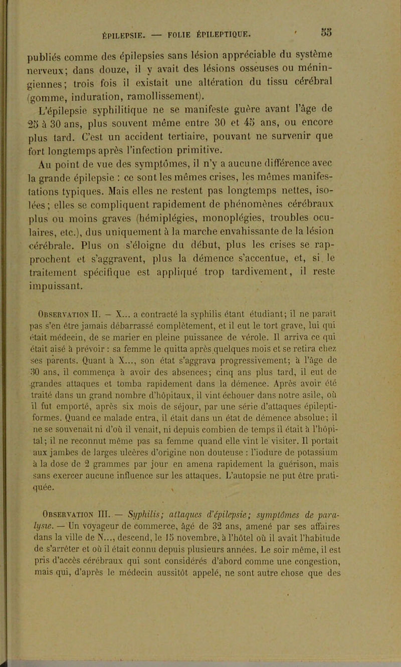 53 publiés comme des épilepsies sans lésion appréciable du système nerveux; dans douze, il y avait des lésions osseuses ou ménin- giennes ; trois fois il existait une alteration du tissu cérébral (gomme, induration, ramollissement). L’épilepsie syphilitique ne se manifeste guère avant l’ûge de 25 à 30 ans, plus souvent même entre 30 et 45 ans, ou encore plus tard. C’est un accident tertiaire, pouvant ne survenir que fort longtemps après l’infection primitive. Au point de vue des symptômes, il n’v a aucune différence avec la grande épilepsie : ce sont les mêmes crises, les mêmes manifes- tations typiques. Mais elles ne restent pas longtemps nettes, iso- lées; elles se compliquent rapidement de phénomènes cérébraux plus ou moins graves (hémiplégies, monoplégies, troubles ocu- laires, etc.), dus uniquement à la marche envahissante de la lésion cérébrale. Plus on s’éloigne du début, plus les crises se rap- prochent et s’aggravent, plus la démence s’accentue, et, si le traitement spécifique est appliqué trop tardivement, il reste impuissant. Observation II. - X... a contracte la syphilis étant étudiant; il ne parait l>as s’en être jamais débarrassé complètement, et il eut le tort grave, lui qui était médecin, de se marier en pleine puissance de vérole. Il arriva ce qui était aisé à prévoir : sa femme le quitta après quelques mois et se retira chez ses parents. Quant h X..., son état s’aggrava progressivement; h l’ûge de 30 ans, il commença ù avoir des absences; cinq ans plus tard, il eut de grandes attaques et tomba rapidement dans la démence. Après avoir été traité dans un grand nombre d’hôpitaux, il vint échouer dans notre asile, où il fut emporté, après six mois de séjour, par une série d’attaques épilepti- formes. Quand ce malade entra, il était dans un état de démence absolue; il ne se souvenait ni d’où il venait, ni depuis combien de temps il était à l’hôpi- tal; il ne reconnut même pas sa femme quand elle vint le visiter. 11 portait aux jambes de larges ulcères d’origine non douteuse : l'iodure de potassium à la dose de 2 grammes par jour en amena rapidement la guérison, mais sans exercer aucune influence sur les attaques. L’autopsie ne put être prati- quée. , Observation III. — Syphilis; attaques d'épilepsie; symptômes de para- lysie. — Un voyageur de commerce, Agé de 32 ans, amené par ses affaires dans la ville de N..., descend, le 15 novembre, à l'hôtel où il avait l’habitude de s’arrêter et où il était connu depuis plusieurs années. Le soir même, il est pris d’accès cérébraux qui sont considérés d’abord comme une congestion, mais qui, d’après le médecin aussitôt appelé, ne sont autre chose que des