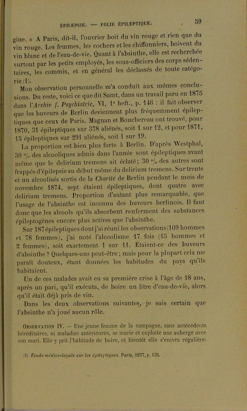 ÉPILEPSIE. — FOLIE ÉPILEPTIQUE. 1110. « A Paris, dit-il, l’ouvrier boit du vin rouge et non que du vin rouge. Les femmes, les cochers et les chiffonniers, boivent du vin blanc et de l’eau-de-vie. Quant à l’absinthe, elle est recherchée surtout par les petits employés, les sous-officiers des corps séden- taires, les commis, et en général les déclassés de toute catego- rie (1). . . , Mon observation personnelle m’a conduit aux memes conclu- sions. Du reste, voici ce que dit Samt, dans un travail paru en 1875 dans VArchiv /'. Psychiatrie, VI, Ie heft., p. 146 : il fait observer que les buveurs de Berlin deviennent plus fréquemment épilep- tiques que ceux de Paris. Magnan et Bouchereau ont trouvé, pour 1870, 31 épileptiques sur 378 aliénés, soit 1 sur 12, et pour 1871, 15 épileptiques sur 591 aliénés, soit 1 sur 19. La proportion est bien plus forte à Berlin. D’après Westphal, 30 % des alcooliques admis dans l’année sont épileptiques avant même que le delirium tremens ait éclaté; 30 % des autres sont frappés d’épilepsie au début même du delirium tremens. Sur trente et un alcoolisés sortis de la Charité de Berlin pendant le mois de novembre 1874, sept étaient épileptiques, dont quatre avec delirium tremens. Proportion d’autant plus remarquable, que l’usage de l’absinthe est inconnu des buveurs berlinois. 11 faut donc que les alcools qu’ils absorbent renferment des substances épileptogènes encore plus actives que l’absinthe. Sur 187 épileptiques dont j’ai réuni les observations (109 hommes et 78 femmes), j’ai noté l’alcoolisme 17 fois (15 hommes et 2 femmes), soit exactement 1 sur 11. Étaient-ce des buveurs d’absinthe ? Quelques-uns peut-être ; mais pour la plupart cela me paraît douteux, étant données les habitudes du pays qu ils habitaient. Un de ces malades avait eu sa première crise à l’âge de 18 ans, après un pari, qu’il exécuta, de boire un litre d’eau-de-viè, alors qu’il était déjà pris de vin. Dans les deux observations suivantes, je suis certain que l’absinthe n’a joué aucun rôle. Observation IV. — Une jeune femme de la campagne, sans antécédents héréditaires, ni maladies antérieures, se marie et exploite une auberge avec son mari. Elle y prit l’habitude de boire, et bientôt elle s’enivra régulière- (1) fitudc mcdica-léjàle sur les épileptiques, t’aris, 187-7, p. 138.
