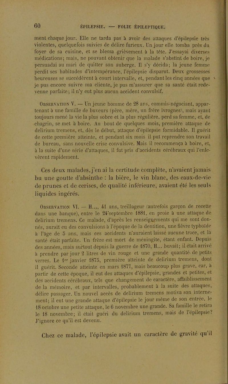 ment chaque jour. Elle ne tarda pas h avoir des attaques d’épilepsie très violentes, quelquefois suivies de délire furieux. Un jour elle tomba près du foyer de sa cuisine, et se blessa grièvement à la tète. J’essayai diverses médications; mais, ne pouvant obtenir que la malade s’abstint de boire, je persuadai au mari de quitter son auberge. Il s’y décida; la jeune femme perdit ses habitudes d’intempérance, l’épilepsie disparut. Deux grossesses heureuses se succédèrent à court intervalle, et, pendant les cinq années que ' je pus encore suivre ma cliente, je pus m’assurer que sa santé était rede- venue parfaite; il n’y eut plus aucun accident convulsif. Observation V. — Un jeune homme de 28 ans, commis-négociant, appar- tenant à une famille de buveurs (père, mère, un frère ivrognes!, mais ayant toujours mené la vie la plus sobre et la plus régulière, perd sa femme, et, de chagrin, se met à boire. Au bout de quelques mois, première attaque de delirium tremens, et, dès le début, attaque d’épilepsie formidable. Il guérit de cette première atteinte, et pendant six mois il put reprendre son travail de bureau, sans nouvelle crise convulsive. Mais il recommença h boire, et, à la suite d’une série d’attaques, il fut pris d’accidents cérébraux qui l’enle- vèrent rapidement. Ces deux malades, j'en ai la certitude complète, n’avaient jamais bu une goutte d’absinthe : la bière, le vin blanc, des eaux-de-vie de prunes et de cerises, de qualité inférieure, avaient été les seuls liquides ingérés. Observation VI. — II..., 41 ans, treillageur (autrefois garçon de recette dans une banque), entre le 24:septembre 1881, en proie à une attaque de delirium tremens. Ce malade, d’après les renseignements qui me sont don- nés, aurait eu des convulsions à l’époque de la dentition, une fièvre typhoïde h l’âge de 5 ans, mais ces accidents n'auraient laissé aucune trace, et la santé était parfaite. Un frère est mort de méningite, étant enfant. Depuis des années, mais surtout depuis la guerre de 1870, H... buvait; il était arrivé à prendre par jour 2 litres de vin rouge et une grande quantité- de petits verres. Le l janvier 1875, première atteinte de delirium tremens, dont il guérit. Seconde atteinte en mars 1877, mais beaucoup plus grave, car, h partir de cette époque, il eut des attaques d’épilepsie, grandes et petites, et des accidents cérébraux, tels que changement de caractère, affaiblissement de la mémoire, et par intervalles, probablement à la suite des attaques, délire passager. Un nouvel accès de delirium tremens motiva son interne- ment; il eut une grande attaque d’épilepsie le jour même de son entrée, le 18 octobre une petite attaque, le 6 novembre une grande. Sa famille le retira le 18 novembre; il était guéri du delirium tremens, mais de 1 épilepsie? J’ignore ce qu’il est devenu. Chez ce malade, l’épilepsie avait un caractère de gravité qu il