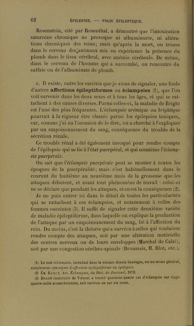 Rosenstein, cité par Rosenthal, a démontré que l’intoxication saturnine chronique ne provoque ni albuminurie, ni altéra- tions chroniques des reins; mais qu’après la mort, on trouve dans le cerveau des’animaux mis en expérience la présence du plomb dans le tissu cérébral, avec anémie cérébrale. De même, dans le cerveau de l’homme qui a succombé, on rencontre du sulfate ou de l’albuminate de plomb. e. Il existe, outre les variétés que je viens de signaler, une foule d’autres affections épileptiformes ou éclampsies (1), que l’on voit survenir dans les deux sexes et à tous les âges, et qui se rat- tachent à des causes diverses. Parmi celles-ci, la maladie de Bright est l’une des plus fréquentes. L’éclampsie urémique ou brujhtique pourrait à la rigueur être classée parmi les épilepsies toxiques, car, comme j’ai eu l'occasion de le dire, on a cherché à l’expliquer par un empoisonnement du sang, conséquence du trouble de la sécrétion rénale. Ce trouble rénal a été également invoqué pour rendre compte de l’épilepsie qui se lie à l’état puerpéral, et qui constitue Yéclamp- sie puerpérale. On sait que Y éclampsie puerpérale peut se monter à toutes les époques de la puerpéralité; mais c’est habituellement dans le courant du huitième au neuvième mois de la grossesse que les attaques débutent, et avant tout phénomène de travail : celui-ci ne se déclare que pendant les attaques, et en est la conséquence (2). Je ne puis entrer ici dans le détail de toutes les particularités qui se rattachent à ces éclampsies, et notamment â celles des femmes enceintes (3). Il suflit de signaler cette deuxième variété de maladie épileptiforme, dans laquelle on explique la production de l'attaque par un empoisonnement du sang, lié à l’affection du rein. Du moins, c’est la théorie qui a survécu à celles qui voulaient rendre compte des attaques, soit par une altération matérielle des centres nerveux ou de leurs enveloppes (Marchai de Calvi), soit par une congestion cérébro-spinale (Broussais, H. Blot, etc.1, (t) Le mot éclampsie, introduit dans la science depuis Sauvages, est un terme général, simplement synonyme d'affection épileptiforme ou épilepsie. (2) Ést. Baili.Y. Art. Éclampsie, du Dict. de Jaccoud, 1870. (3) Braun (maternité de Vienne) a trouvé quarante-quatre cas d'éclampsie sur vingt- quatre mille accouchements, soit environ un sur six cents.