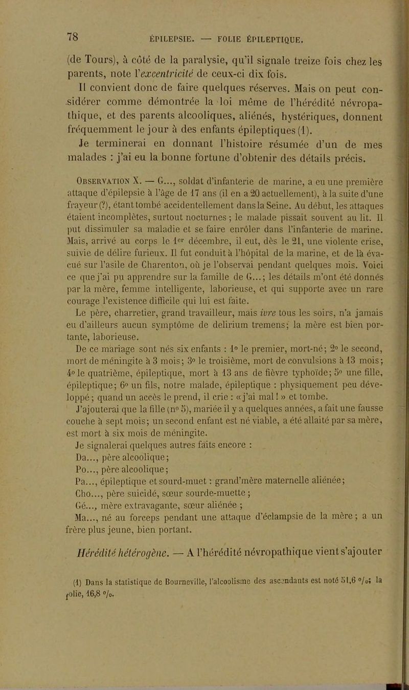 (de Tours), à côté de la paralysie, qu’il signale treize fois chez les parents, note l'excentricité de ceux-ci dix fois. 11 convient donc de faire quelques réserves. Mais on peut con- sidérer comme démontrée la loi même de l’hérédité névropa- thique, et des parents alcooliques, aliénés, hystériques, donnent fréquemment le jour à des enfants épileptiques (1). Je terminerai en donnant l’histoire résumée d’un de mes malades : j’ai eu la bonne fortune d’obtenir des détails précis. Observation X. — G..., soldat d’infanterie de marine, a eu une première attaque d’épilepsie à l’âge de 17 ans (il en a 20 actuellement), à la suite d’une frayeur (?), étant tombé accidentellement dans la Seine. Au début, les attaques étaient incomplètes, surtout nocturnes ; le malade pissait souvent au lit. 11 put dissimuler sa maladie et se faire enrôler dans l’infanterie de marine. Mais, arrivé au corps le 1er décembre, il eut, dès le 21, une violente crise, suivie de délire furieux. Il fut conduit à l’hôpital de la marine, et de là éva- cué sur l’asile de Cbarenton, où je l’observai pendant quelques mois. Voici ce que j'ai pu apprendre sur la famille de G...; les détails m’ont été donnés par la mère, femme intelligente, laborieuse, et qui supporte avec un rare courage l’existence difficile qui lui est faite. Le père, charretier, grand travailleur, mais ivre tous les soirs, n’a jamais eu d’ailleurs aucun symptôme de delirium tremens; la mère est bien por- tante, laborieuse. De ce mariage sont nés six enfants : 1° le premier, mort-né; 2° le second, mort de méningite à 3 mois; 3° le troisième, mort de convulsions à 13 mois; 4° le quatrième, épileptique, mort à 13 ans de fièvre typhoïde; o° une fille, épileptique; 6° un fils, notre malade, épileptique : physiquement peu déve- loppé ; quand un accès le prend, il crie : «j’ai mal ! » et tombe. J’ajouterai que la fille (n° 5), mariée il y a quelques années, a fait une fausse couche à sept mois; un second enfant est né viable, a été allaité par sa mère, est mort à six mois de méningite. Je signalerai quelques autres faits encore : Da..., père alcoolique; Po..., père alcoolique; Pa..., épileptique et sourd-muet : grand’mèrc maternelle aliénée; Cho..., père suicidé, sœur sourde-muette ; Gé..., mère extravagante, sœur aliénée ; Ma..., né au forceps pendant une attaque d’éclampsie de la mère; a un frère plus jeune, bien portant. Hérédité hétérogène. — A l’hérédité névropathique vient s’ajouter (f) Dans la statistique de Bourneville, l'alcoolisme des ascendants est noté 51,6 °/oî la folie, 16,8 °/o.