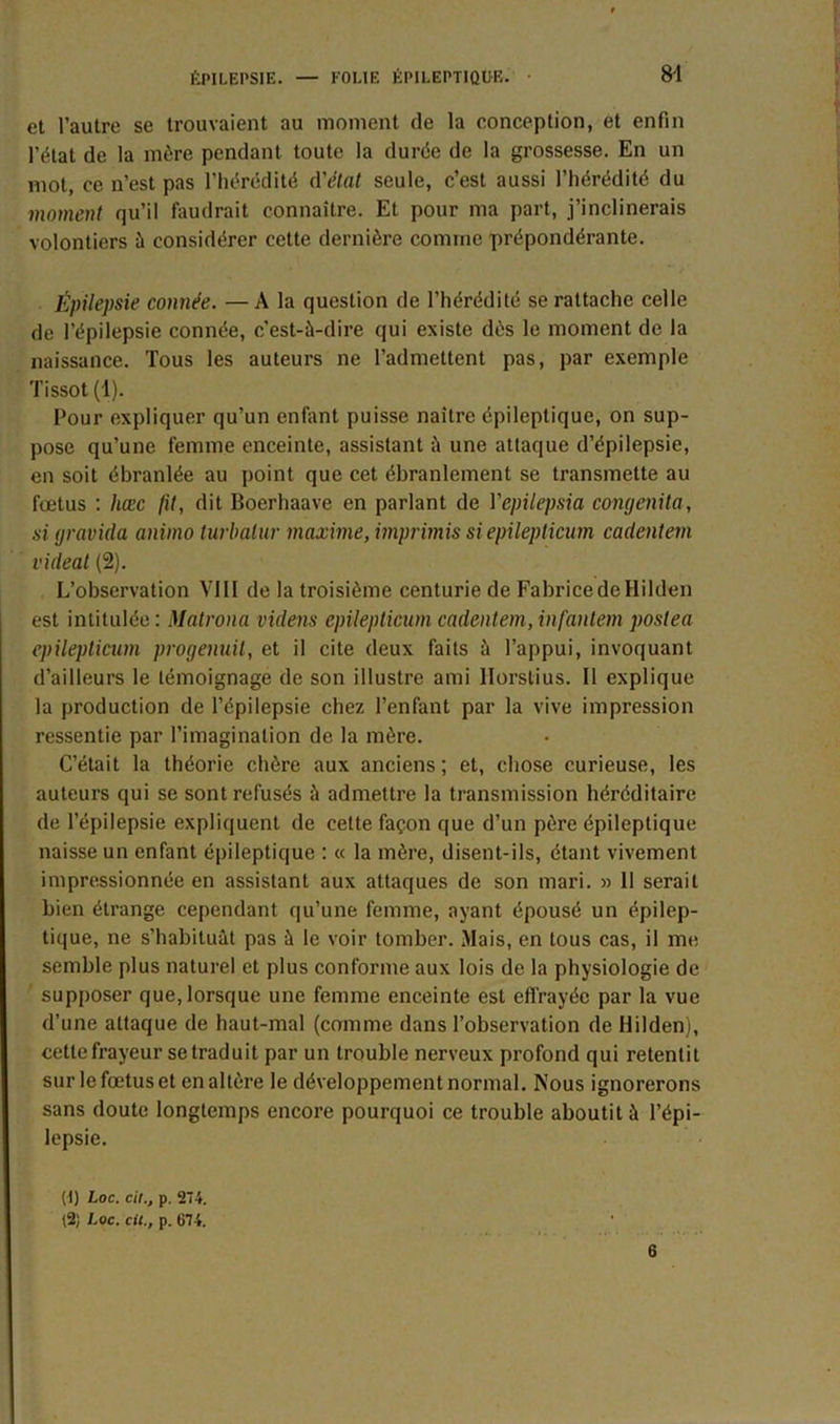 et l’autre se trouvaient au moment de la conception, et enfin l’état de la mère pendant toute la durée de la grossesse. En un mot, ce n’est pas l’hérédité d'état seule, c’est aussi l’hérédité du moment qu’il faudrait connaître. Et pour ma part, j’inclinerais volontiers à considérer cette dernière comme prépondérante. Épilepsie connée. —A la question de l’hérédité se rattache celle de l’épilepsie connée, c’est-à-dire qui existe dès le moment de la naissance. Tous les auteurs ne l’admettent pas, par exemple Tissot (1). Pour expliquer qu’un enfant puisse naître épileptique, on sup- pose qu’une femme enceinte, assistant à une attaque d’épilepsie, en soit ébranlée au point que cet ébranlement se transmette au foetus : hæc fit, dit Boerhaave en parlant de Yepilepsia congenita, si gravida animo turbalur maxime, imprimis si epilepticum cadentem videal (2). L’observation VIII de la troisième centurie de Fabrice de Hilden est intitulée : Matrona videns epilepticum cadentem, infantem poslea epilepticum progenuit, et il cite deux faits à l’appui, invoquant d’ailleurs le témoignage de son illustre ami llorslius. Il explique la production de l’épilepsie chez l’enfant par la vive impression ressentie par l’imagination de la mère. C’était la théorie chère aux anciens ; et, chose curieuse, les auteurs qui se sont refusés à admettre la transmission héréditaire de l’épilepsie expliquent de celte façon que d’un père épileptique naisse un enfant épileptique : « la mère, disent-ils, étant vivement impressionnée en assistant aux attaques de son mari. » 11 serait bien étrange cependant qu’une femme, ayant épousé un épilep- tique, ne s’habituât pas à le voir tomber. Mais, en tous cas, il me semble plus naturel et plus conforme aux lois de la physiologie de supposer que, lorsque une femme enceinte est effrayée par la vue d’une attaque de haut-mal (comme dans l’observation de Hilden), cette frayeur se traduit par un trouble nerveux profond qui retentit sur le fœtus et en altère le développement normal. Nous ignorerons sans doute longtemps encore pourquoi ce trouble aboutit à l’épi- lepsie. (t) toc. cil., p. 274. (2; Loc. cil., p. Ü74. 6