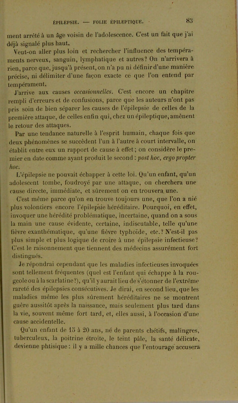 f ment arrêté à un âge voisin de l’adolescence. C’est un fait que j’ai déjà signalé plus haut. Veut-on aller plus loin et rechercher l’influence des tempéra- ments nerveux, sanguin, lymphatique et autres? On n’arrivera à rien, parce que, jusqu’à présent,on n’a pu ni définird’une manière précise, ni délimiter d'une façon exacte ce que l’on entend par tempérament. J’arrive aux causes occasionnelles. C’est encore un chapitre rempli d’erreurs et de confusions, parce que les auteurs n’ont pas pris soin de bien séparer les causes de l’épilepsie de celles de la première attaque, de celles enfin qui, chez un épileptique, amènent le retour des attaques. Par une tendance naturelle à l’esprit humain, chaque fois que deux phénomènes se succèdent l’un à l’autre à court intervalle, on établit entre eux un rapport de cause à effet; on considère le pre- mier en date comme ayant produit le second : posl hoc, ergo propter hoc. L’épilepsie ne pouvait échapper à cette loi. Qu'un enfant, qu’un adolescent tombe, foudroyé par une attaque, on cherchera une cause directe, immédiate, et sûrement on en trouvera une. C’est même parce qu’on en trouve toujours une, que l’on a nié plus volontiers encore l’épilepsie héréditaire. Pourquoi, en effet, invoquer une hérédité problématique, incertaine, quand on a sous la main une cause évidente, certaine, indiscutable, telle qu’une fièvre exanthématique, qu'une fièvre typhoïde, etc.? N’est-il pas plus simple et plus logique de croire à une épilepsie infectieuse? C’est le raisonnement que tiennent des médecins assurément fort distingués. Je répondrai cependant que les maladies infectieuses invoquées sont tellement fréquentes (quel est l’enfant qui échappe à la rou- geole ou à la scarlatine?), qu’il y aurait lieu de s’étonner de l’extrême rareté des épilepsies consécutives. Je dirai, en second lieu, que les maladies même les plus sûrement héréditaires ne se montrent guère aussitôt après la naissance, mais seulement plus tard dans la vie, souvent même fort tard, et, elles aussi, à l’occasion d’une cause accidentelle. Qu’un enfant de lu ù 20 ans, né de parents chétifs, malingres, tuberculeux, la poitrine étroite, le teint pâle, la santé délicate, devienne phtisique: il y a mille chances que l’entourage accusera