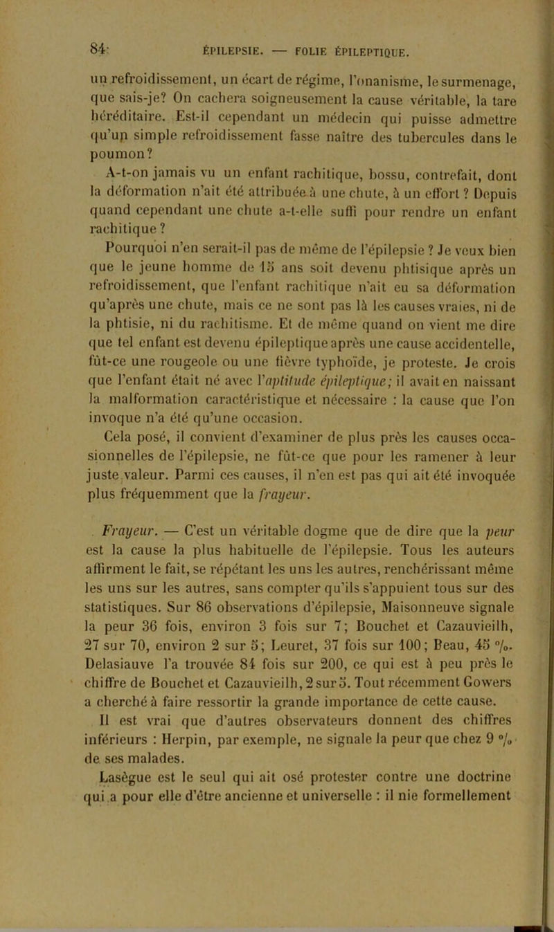un refroidissement, un écart de régime, l’onanisme, lesurmenage, que sais-je? On cacliera soigneusement la cause véritable, la tare héréditaire. Est-il cependant un médecin qui puisse admettre qu’up simple refroidissement fasse naître des tubercules dans le poumon? A-t-on jamais vu un enfant rachitique, bossu, contrefait, dont la déformation n’ait été attribuée à une chute, à un effort ? Depuis quand cependant une chute a-t-elle suffi pour rendre un enfant rachitique ? Pourquoi n’en serait-il pas de même de l’épilepsie ? Je veux bien que le jeune homme de 15 ans soit devenu phtisique après un refroidissement, que l’enfant rachitique n’ait eu sa déformation qu’après une chute, mais ce ne sont pas là les causes vraies, ni de la phtisie, ni du rachitisme. Et de même quand on vient me dire que tel enfant est devenu épileptique après une cause accidentelle, fût-ce une rougeole, ou une fièvre typhoïde, je proteste. Je crois que l’enfant était né avec l'aptitude épileptique; il avait en naissant la malformation caractéristique et nécessaire : la cause que l’on invoque n’a été qu’une occasion. Cela posé, il convient d’examiner de plus près les causes occa- sionnelles de l’épilepsie, ne fût-ce que pour les ramener à leur juste valeur. Parmi ces causes, il n’en est pas qui ait été invoquée plus fréquemment que la frayeur. Frayeur. — C’est un véritable dogme que de dire que la peur est la cause la plus habituelle de l’épilepsie. Tous les auteurs affirment le fait, se répétant les uns les autres, renchérissant même les uns sur les autres, sans compter qu’ils s'appuient tous sur des statistiques. Sur 86 observations d’épilepsie, Maisonneuve signale la peur 36 fois, environ 3 fois sur 7; Bouchet et Cazauvieilh, 27 sur 70, environ 2 sur 5; Leuret, 37 fois sur 100; Beau, 45 %• Delasiauve l’a trouvée 84 fois sur 200, ce qui est à peu près le chiffre de Bouchet et Cazauvieilh, 2 sur 3. Tout récemment Gowers a cherché à faire ressortir la grande importance de cette cause. Il est vrai que d’autres observateurs donnent des chiffres inférieurs : Herpin, par exemple, ne signale la peur que chez 9 % de ses malades. Lasègue est le seul qui ait osé protester contre une doctrine qui .a pour elle d’être ancienne et universelle : il nie formellement