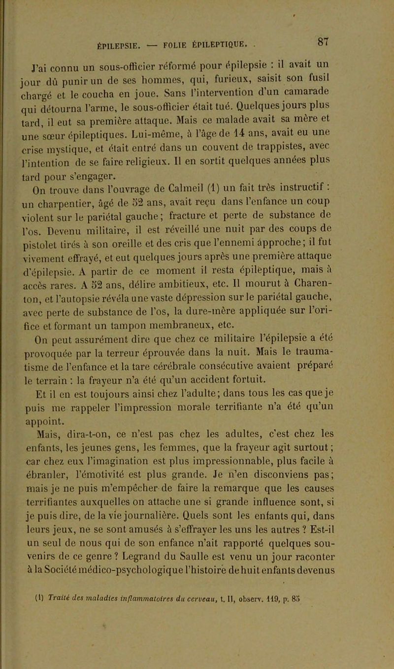 J’ai connu un sous-officier réformé pour épilepsie : il avait un jour dû punir un de ses hommes, qui, furieux, saisit son fusil chargé et le coucha en joue. Sans l’intervention d’un camarade qui détourna l’arme, le sous-officier était tué. Quelques jours plus tard, il eut sa première attaque. Mais ce malade avait sa mère et une sœur épileptiques. Lui-même, à l’âge de 14 ans, avait eu une crise mystique, et était entré dans un couvent de trappistes, avec l’intention de se faire religieux. 11 en sortit quelques années plus tard pour s’engager. On trouve dans l’ouvrage de Calmeil (1) un fait très instructif : un charpentier, âgé de 52 ans, avait reçu dans l’enfance un coup violent sur le pariétal gauche; fracture et perte de substance de l’os. Devenu militaire, il est réveillé une nuit par des coups de pistolet tirés à son oreille et des cris que l’ennemi approche; il fut vivement effrayé, et eut quelques jours après une première attaque d'épilepsie. A partir de ce moment il resta épileptique, mais à accès rares. A o2 ans, délire ambitieux, etc. 11 mourut à Charen- ton, et l’autopsie révéla une vaste dépression sur le pariétal gauche, avec perte de substance de l’os, la dure-mère appliquée sur l’ori- fice et formant un tampon membraneux, etc. On peut assurément dire que chez ce militaire l’épilepsie a été provoquée par la terreur éprouvée dans la nuit. Mais le trauma- tisme de l’enfance et la tare cérébrale consécutive avaient préparé le terrain : la frayeur n’a été qu’un accident fortuit. Et il en est toujours ainsi chez l’adulte; dans tous les cas que je puis me rappeler l’impression morale terrifiante n’a été qu’un appoint. Mais, dira-t-on, ce n’est pas chez les adultes, c’est chez les enfants, les jeunes gens, les femmes, que la frayeur agit surtout; car chez eux l’imagination est plus impressionnable, plus facile à ébranler, l’émotivité est plus grande. Je n’en disconviens pas; mais je ne puis m’empêcher de faire la remarque que les causes terrifiantes auxquelles on attache une si grande influence sont, si je puis dire, de la vie journalière. Quels sont les enfants qui, dans leurs jeux, ne se sont amusés â s’effrayer les uns les autres ? Est-il un seul de nous qui de son enfance n’ait rapporté quelques sou- venirs de ce genre? Legrand du Saulle est venu un jour raconter à la Société médico-psychologique l’histoire de huit enfants devenus (1) Traité des maladies inflammatoires du cerveau, t. Il, observ. 119, p. 83