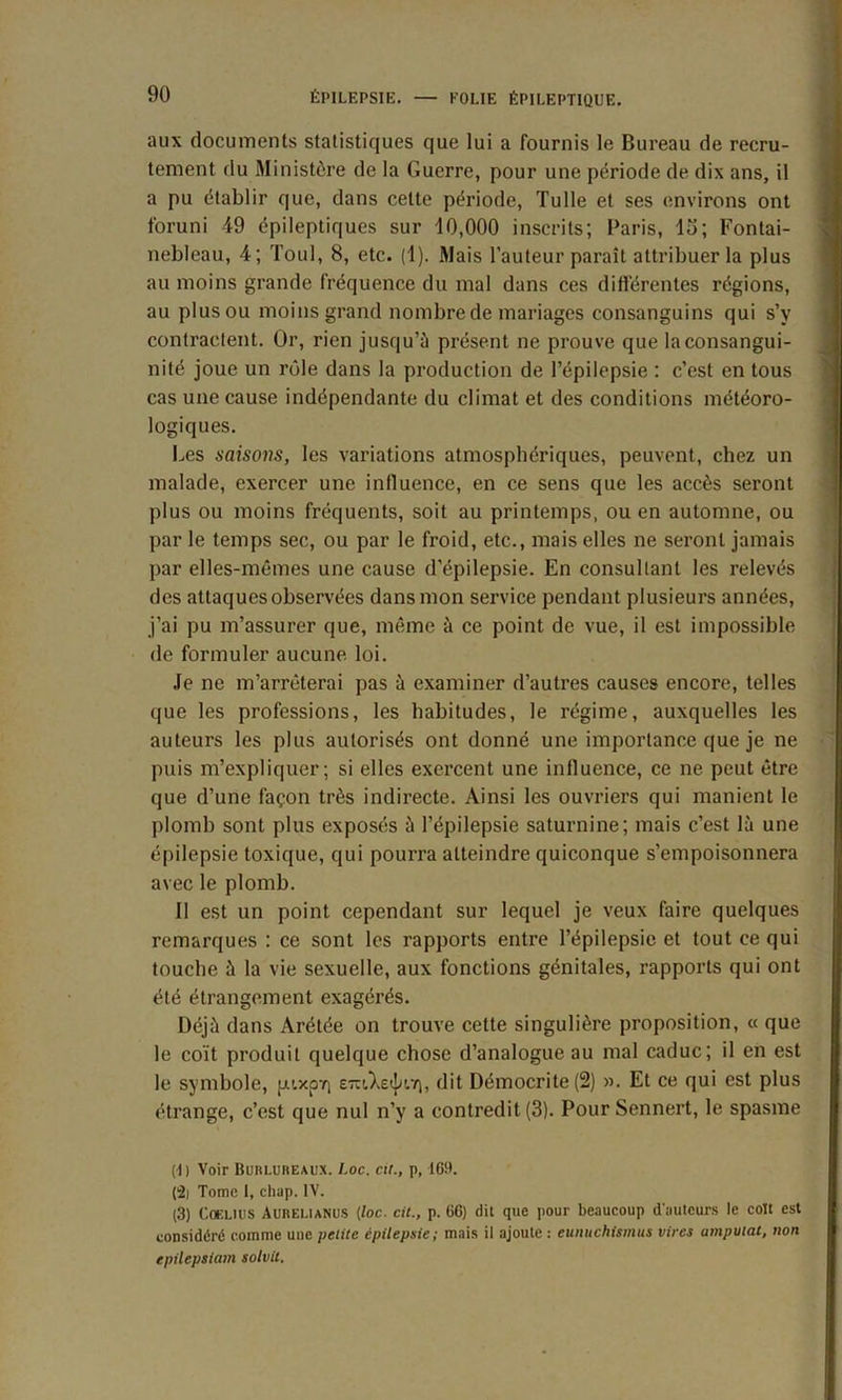 aux documents statistiques que lui a fournis le Bureau de recru- tement du Ministère de la Guerre, pour une période de dix ans, il a pu établir que, dans cette période, Tulle et ses environs ont foruni 49 épileptiques sur 10,000 inscrits; Paris, lu; Fontai- nebleau, 4; Toul, 8, etc. (1). Mais l’auteur paraît attribuer la plus au moins grande fréquence du mal dans ces différentes régions, au plus ou moins grand nombre de mariages consanguins qui s’v contractent. Or, rien jusqu’à présent ne prouve que la consangui- nité joue un rôle dans la production de l’épilepsie : c’est en tous cas une cause indépendante du climat et des conditions météoro- logiques. Les saisons, les variations atmosphériques, peuvent, chez un malade, exercer une influence, en ce sens que les accès seront plus ou moins fréquents, soit au printemps, ou en automne, ou par le temps sec, ou par le froid, etc., mais elles ne seront jamais par elles-mêmes une cause d'épilepsie. En consultant les relevés des attaques observées dans mon service pendant plusieurs années, j’ai pu m’assurer que, même à ce point de vue, il est impossible de formuler aucune, loi. Je ne m’arrêterai pas à examiner d’autres causes encore, telles que les professions, les habitudes, le régime, auxquelles les auteurs les plus autorisés ont donné une importance que je ne puis m’expliquer; si elles exercent une influence, ce ne peut être que d’une façon très indirecte. Ainsi les ouvriers qui manient le plomb sont plus exposés à l’épilepsie saturnine; mais c’est là une épilepsie toxique, qui pourra atteindre quiconque s’empoisonnera avec le plomb. II est un point cependant sur lequel je veux faire quelques remarques : ce sont les rapports entre l’épilepsie et tout ce qui touche à la vie sexuelle, aux fonctions génitales, rapports qui ont été étrangement exagérés. Déjà dans Arétée on trouve cette singulière proposition, « que le coït produit quelque chose d’analogue au mal caduc; il en est le symbole, pixpT) E-'AstpiT), dit Démocrite (2) ». Et ce qui est plus étrange, c’est que nul n’y a contredit (3). PourSennert, le spasme (11 Voir Buulureaux. l.oc. eu., p, 169. (2j Tome 1, chap. IV. (3) COELUIS Aurelianus (loc. cit., p. 66) dit que pour beaucoup d'auteurs le colt est considéré comme une petite épilepsie; mais il ajoute : eunuchismus vires amputai, non epilepsiam solvil.