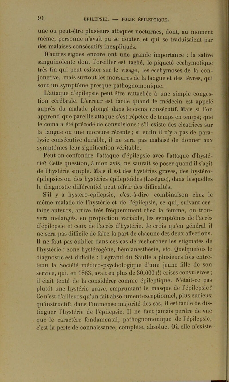 une ou peut-être plusieurs attaques nocturnes, dont, au moment même, personne n’avait pu se douter, et qui se traduisaient par des malaises consécutifs inexpliqués. D’autres signes encore ont une grande importance : la salive sanguinolente dont l’oreiller est taché, le piqueté ecchymotique très tin qui peut exister sur le visage, les ecchymoses de la con- jonctive, mais surtout les morsures de la langue et des lèvres, qui sont un symptôme presque pathognomonique. L’attaque d’épilepsie peut être rattachée à une simple conges- tion cérébrale. L’erreur est facile quand le médecin est appelé auprès du malade plongé dans le coma consécutif. Mais si l’on apprend que pareille attaque s’est répétée de temps en temps; que le coma a été précédé de convulsions ; s’il existe des cicatrices sur la langue ou une morsure récente ; si enfin il n’y a pas de para- lysie consécutive durable, il ne sera pas malaisé de donner aux symptômes leur signification véritable. Peut-on confondre l’attaque d’épilepsie avec l’attaque d’hysté- rie? Cette question, à mon avis, ne saurait se poser quand il s’agit de l’hystérie simple. Mais il est des hystéries graves, des hystéro- épilepsies ou des hystéries épileptoïdes (Lasègue), dans lesquelles le diagnostic différentiel peut offrir des difficultés. S’il y a hystéro-épilepsie, c’est-à-dire combinaison chez le même malade de l’hystérie et de l’épilepsie, ce qui, suivant cer- tains auteurs, arrive très fréquemment chez la femme, on trou- vera mélangés, en proportion variable, les symptômes de l’accès d’épilepsie et ceux de l’accès d’hystérie, .le crois qu’en général il ne sera pas difficile de faire la part de chacune des deux affections. 11 ne faut pas oublier dans ces cas de rechercher les stigmates de l’hystérie : zone hystérogène, hémianesthésie, etc. Quelquefois le diagnostic est difficile : Legrand du Saulle a plusieurs fois entre- tenu la Société médico-psychologique d’une jeune fille de son service, qui, en 1883, avait eu plus de 30,000 (!) crises convulsives; il était tenté de la considérer comme épileptique. N’était-ce pas plutôt une hystérie grave, empruntant le masque de l’épilepsie? Cen’est d’ailleurs qu’un fait absolument exceptionnel, plus curieux qu’instructif; dans l’immense majorité des cas, il est facile de dis- tinguer l’hystérie de l’épilepsie. Il ne faut jamais perdre de vue que le caractère fondamental, pathognomonique de l’épilepsie, c’est la perte de connaissance, complète, absolue. Où elle n'existe
