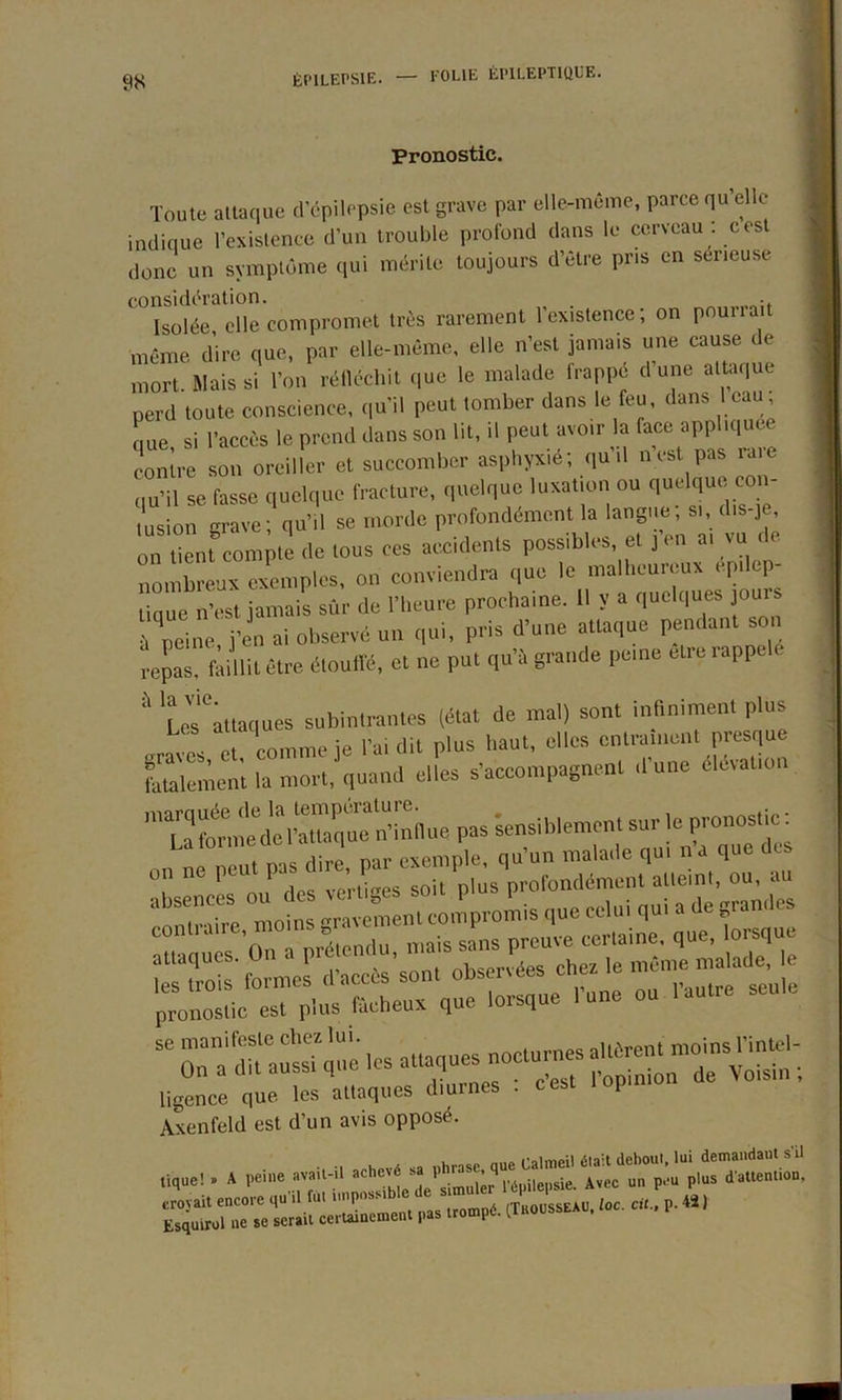 Pronostic. Toute attaque d’épilepsie est grave par elle-même, parce qu’elle indique l’existence d’un trouble profond dans le cerveau , cest donc un symptôme qui mérite toujours d’être pris en sérieuse considération. . . Isolée elle compromet très rarement l'existence; on pounait même dire que, par elle-même, elle n’est jamais une cause < e mort. Mais si l’on réfléchit que le malade frappé d’une attaque perd toute conscience, qu’il peut tomber dans le feu, dans 1 eau, que si l’accès le prend dans son lit, il peut avoir la face appliquée contre son oreiller et succomber asphyxié; qu’il nest pas raie qu’il se fasse quelque fracture, quelque luxation ou quelque coi - tusion grave; qu’il se morde profondément la langue; si, d.s-je on tient compte de tous ces accidents possibles, et J en a. vu de nombreux exemples, on conviendra que le malheureux ep,.op- tique n’est jamais sûr de l’heure prochaine. 11 y a quelques jours û peine j’en ai observé un qui, pris d’une attaque pendant son repas, faillit être étouffé, et ne put qu’à grande peine elre rappelé  Lesattaques subintrantes (état de mal) sont infiniment plus / . comme ie l’ai dit plus haut, elles entraînent presque fatale ment la mort, quand elles s’accompagnent d’une élévation Ta Ibmedcl’tuaquc n’inllue pas sensiblement sur le Pronos,^c' „ „ ,èut Pis dire par exemple, qu’un malade qu, n'a que des iü»i se manifeste chez lui. .nrn„ -i,ôrent moins l’intel- On a dit aussi que les attaques nocturnes Ue cm . ligence que les attaques diurnes . cest lop.niu Axenfeld est d'un avis opposé. tique! . »