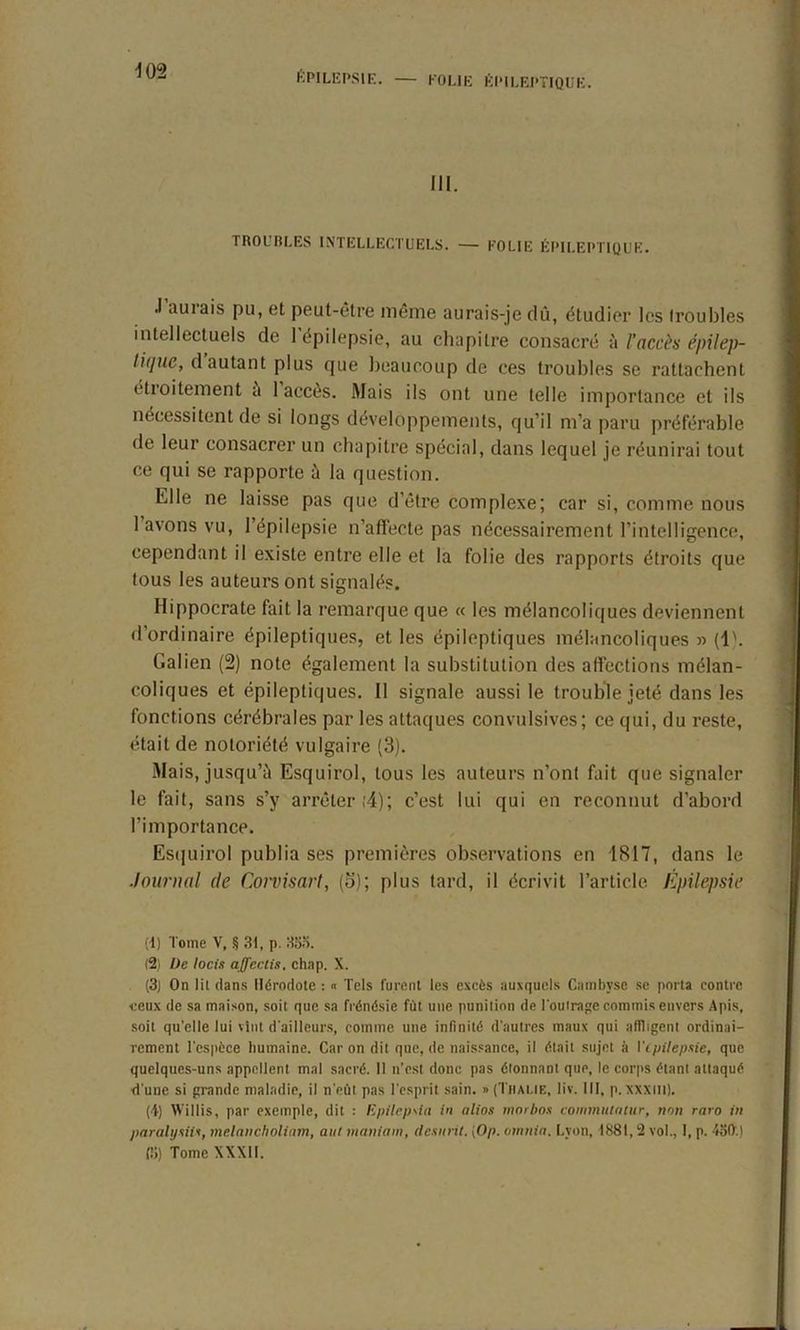 III. TROUBLES INTELLECTUELS. — FOLIE ÉPILEPTIQUE. .1 aurais pu, et peut-être même aurais-je dû, étudier les troubles intellectuels de 1 épilepsie, au chapitre consacré à l'accès épilt’p- lique, dautant plus que beaucoup de ces troubles se rattachent étroitement a 1 accès. Mais ils ont une telle importance et ils nécessitent de si longs développements, qu’il m’a paru préférable de leur consacrer un chapitre spécial, dans lequel je réunirai tout ce qui se rapporte à la question. Elle ne laisse pas que d’être complexe; car si, comme nous 1 avons vu, l’épilepsie n’affecte pas nécessairement l’intelligence, cependant il existe entre elle et la folie des rapports étroits que tous les auteurs ont signalés. Hippocrate fait la remarque que « les mélancoliques deviennent d’ordinaire épileptiques, et les épileptiques mélancoliques » (1). Galien (2) note également la substitution des affections mélan- coliques et épileptiques. 11 signale aussi le trouble jeté dans les fonctions cérébrales par les attaques convulsives; ce qui, du reste, était de notoriété vulgaire (3). Mais, jusqu’il Esquirol, tous les auteurs n’ont fait que signaler le fait, sans s’y arrêter ;4); c’est lui qui en reconnut d’abord l’importance. Esquirol publia ses premières observations en 1817, dans le Journal de Corvisart, (3); plus tard, il écrivit l’article Épilepsie (1) Tome V, § 31, p. 355. (2) De locis affectis, chap. X. (3) On lit dans Hérodote : « Tels furent les excès auxquels Cainbyse se porta contre ceux de sa maison, soit que sa frénésie fût une punition de l'outrage commis envers Apis, soit qu'elle lui vint d'ailleurs, comme une infinité d'autres maux qui affligent ordinai- rement l'espèce humaine. Caron dit que, de naissance, il était sujet à l'ipilepsie, que quelques-uns appellent mal sacré. II n’est donc pas étonnant que, le corps étant attaqué d'une si grande maladie, il n'eût pas l'esprit sain. »(Thai.ie, lïv. III, p. xxxiit). (f) Willis, par exemple, dit : Epilepsia in altos morbos commutalur, non raro in paralysil*, melancholiam, aut maniant, desnrit. [()/>. omnia. Lyon, 1881, 2 vol., I, p. 450'.) 15) Tome XXXII.