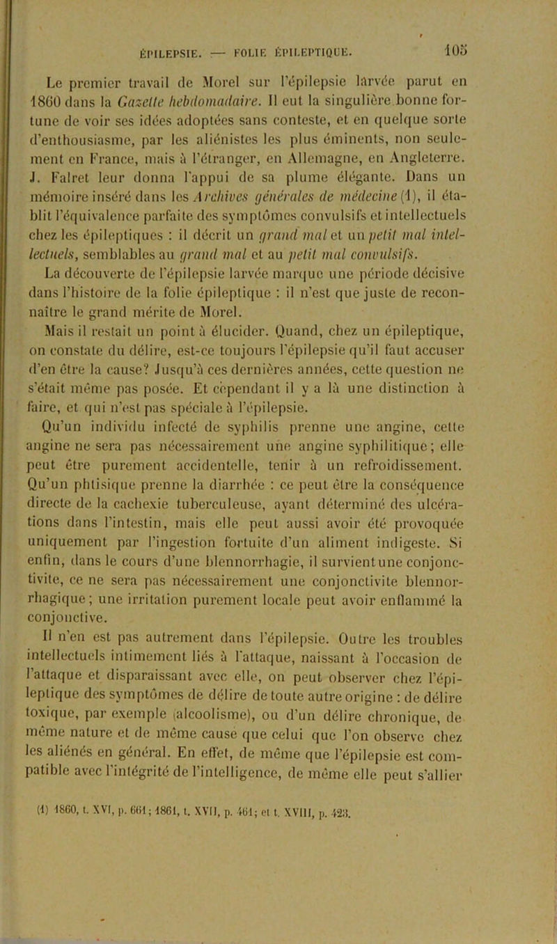 Le premier travail de Morel sur l’épilepsie larvée parut en 1800 dans la Gazette hebdomadaire. Il eut la singulière bonne for- tune de voir ses idées adoptées sans conteste, et en quelque sorte d’enthousiasme, par les aliénistes les plus éminents, non seule- ment en France, mais à l’étranger, en Allemagne, en Angleterre. J. Falret leur donna l'appui de sa plume élégante. Dans un mémoire inséré dans les Archives générales de médecine(1), il éta- blit l’équivalence parfaite des symptômes convulsifs et intellectuels chez les épileptiques : il décrit un grand mal et un petit mal intel- lectuels, semblables au grand mal et au petit mal convulsifs. La découverte de l’épilepsie larvée marque une période décisive dans l’histoire de la folie épileptique : il n’est que juste de recon- naître le grand mérite de Morel. Mais il restait un point à élucider. Quand, chez un épileptique, on constate du délire, est-ce toujours l’cpilepsie qu’il faut accuser d’en être la cause? Jusqu’à ces dernières années, cette question ne s’était même pas posée. Et cependant il y a là une distinction à faire, et qui n’est pas spéciale à l’épilepsie. Qu’un individu infecté de syphilis prenne une angine, celle angine ne sera pas nécessairement une angine syphilitique ; elle peut être purement accidentelle, tenir à un refroidissement. Qu’un phtisique prenne la diarrhée : ce peut être la conséquence directe de la cachexie tuberculeuse, ayant déterminé des ulcéra- tions dans l’intestin, mais elle peut aussi avoir été provoquée uniquement par l’ingestion fortuite d’un aliment indigeste. Si enfin, dans le cours d’une blennorrhagie, il survient une conjonc- tivite, ce ne sera pas nécessairement une conjonctivite blennor- rhagique; une irritation purement locale peut avoir enflammé la conjonctive. Il n’en est pas autrement dans l’épilepsie. Outre les troubles intellectuels intimement liés à l'attaque, naissant à l’occasion de l’attaque et disparaissant avec elle, on peut observer chez l’épi- leptique des symptômes de délire de toute autre origine : de délire toxique, par exemple (alcoolisme), ou d’un délire chronique, de même nature et de même cause que celui que l’on observe chez les aliénés en général. En effet, de même que l’épilepsie est com- patible avec l’intégrité de l’intelligence, de même elle peut s’allier (t) 1860, t. XVI, p. 661; 1861, t. XVII, p. 461; el t. XVIII, p. 4211.