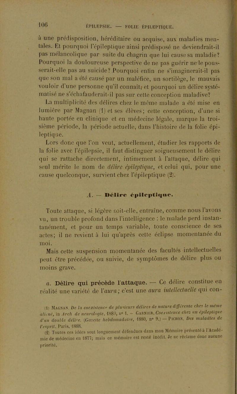 a une prédisposition, héréditaire ou acquise, aux maladies men- tales. Et pourquoi l’épileptique ainsi prédisposé ne deviendrait-il pas mélancolique par suite du chagrin que lui cause sa maladie? Pourquoi la douloureuse perspective de ne pas guérir ne le pous- serait-elle pas au suicide? Pourquoi enfin ne s’imaginerait-il pas que son mal a été causé par un maléfice, un sortilège, le mauvais vouloir d’une personne qu'il connaît,* et pourquoi un délire systé- matisé ne s’échafauderait-il pas sur cette conception maladive? La multiplicité des délires chez le même malade a été mise en lumière par Magnan (1) et ses élèves; cette conception, d’une si haute portée en clinique et en médecine légale, marque la troi- sième période, la période actuelle, dans l’histoire de la folie épi- leptique. Lors donc, que l’on veut, actuellement, étudier les rapports de la folie avec l’épilepsie, il faut distinguer soigneusement le délire qui se rattache directement, intimement à l’altaque, délire qui seul mérite le nom de délire épileptique, et celui qui, pour une cause quelconque, survient chez l’épileptique (2). A. — Délire épileptique. Toute attaque, si légère soit-elle, entraîne, comme nous l’avons vu, un trouble profond dans l’intelligence : le malade perd instan- tanément, et pour un temps variable, toute conscience de ses actes; il ne revient à lui qu’après cette éclipse momentanée du moi. Mais cette suspension momentanée des facultés intellectuelles peut être précédée, ou suivie, de symptômes de délire plus ou moins grave. n. Délire qui précède T attaque. — Ce délire constitue en réalité une variété de Y aura ; c’est une aura intellectuelle qui con- (1) MAGNAN. Üe ln coexistence de plusieurs délires de nature différente cher- le même aliéné, in Arch de neurologie. 1880, ll° I. - Gaknier. Coexistence chez un épileptique d'un double déir e. {Gazette hebdomadaire, 1880, n» 9.) — PiCHON. Des maladies de l’esprit. Pari8.1888. (2; Toutes ces idées sout longuement défendues dans mon Mémoire présenté à 1 Acadé- mie de médecine en 1877; mais ce mémoire est resté inédit. Je ne réclame donc aucune priorité.