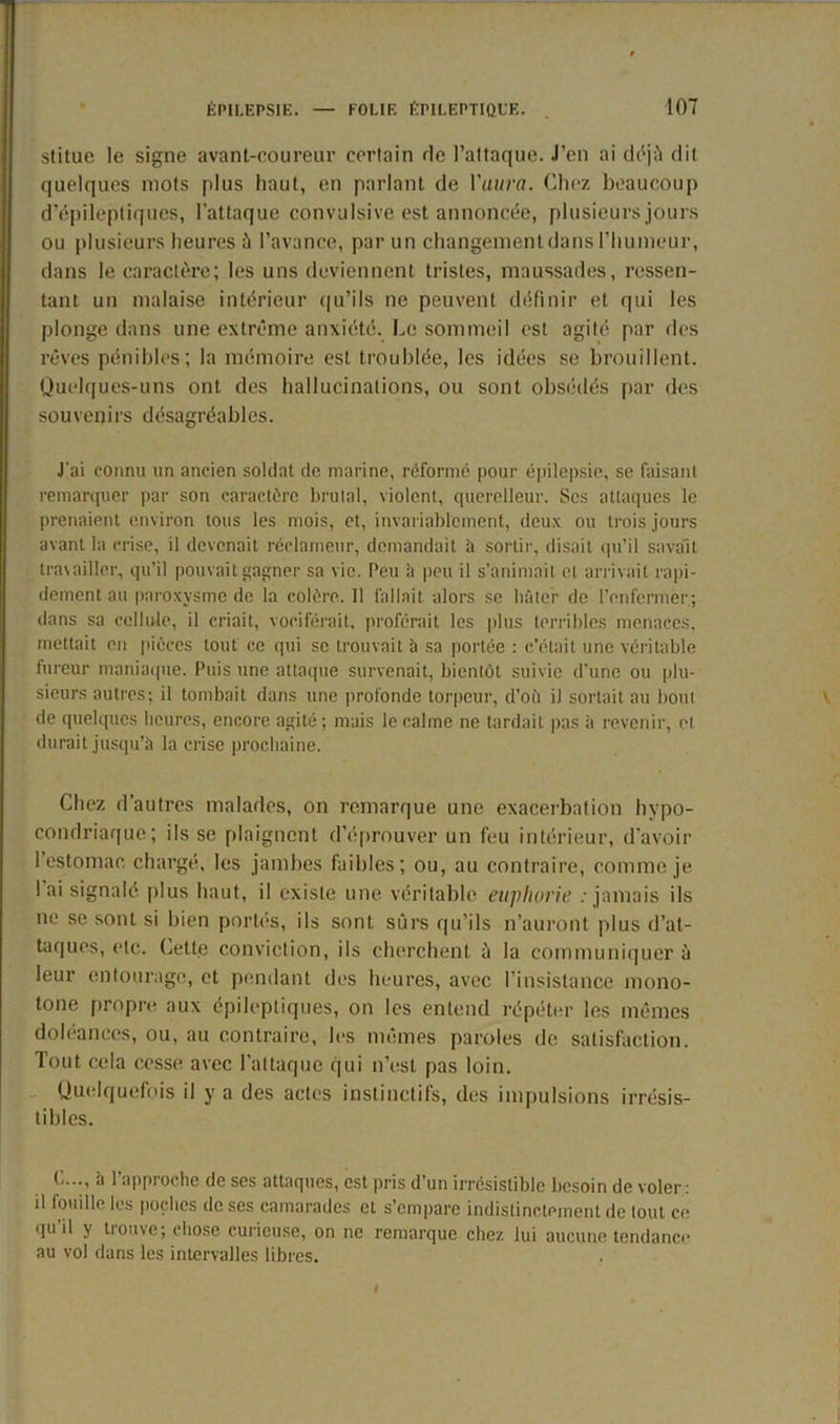 stitue le signe avant-coureur certain rie l’attaque. J’en ai déjà dit quelques mots plus haut, en parlant de l'aura. Chez beaucoup d’épileptiques, l’attaque convulsive est annoncée, plusieurs jours ou plusieurs heures à l’avance, par un changement dans l’humeur, dans le caractère; les uns deviennent tristes, maussades, ressen- tant un malaise intérieur qu’ils ne peuvent définir et qui les plonge dans une extrême anxiété. Le sommeil est agité par des rêves pénibles; la mémoire est troublée, les idées se brouillent. Quelques-uns ont des hallucinations, ou sont obsédés par des souvenirs désagréables. J'ai connu un ancien soldat de marine, réformé pour épilepsie, se faisant remarquer par son caractère brutal, violent, querelleur. Scs attaques le prenaient environ tous les mois, et, invariablement, deux ou trois jours avant la crise, il devenait réclameur, demandait à sortir, disait qu’il savait travailler, qu’il pouvait gagner sa vie. Peu à peu il s’animait et arrivait rapi- dement au paroxysme de la colère. 11 fallait alors se bâter de l’enfermer; dans sa cellule, il criait, vociférait, proférait les plus terribles menaces, mettait en pièces tout ce qui se trouvait à sa portée : c’était une véritable fureur maniaque. Puis une attaque survenait, bientôt suivie d’une ou plu- sieurs autres; il tombait dans une profonde torpeur, d’où il sortait au bout de quelques heures, encore agité; mais le calme ne tardait pas à revenir, et durait jusqu’à la crise prochaine. Chez d’autres malades, on remarque une exacerbation hypo- condriaque; ils se plaignent d’éprouver un feu intérieur, d’avoir l’estomac chargé, les jambes faibles; ou, au contraire, comme je lai signalé plus haut, il existe une véritable euphorie . jamais ils ne se sont si bien portés, ils sont sûrs qu’ils n’auront plus d’at- taques, etc. (jette conviction, ils cherchent à la communiquer à leur entourage, et pendant des heures, avec l’insistance mono- tone propre aux épileptiques, on les entend répéter les mêmes doléances, ou, au contraire, les mêmes paroles de satisfaction. Tout cela cesse avec l’attaque qui n’est pas loin. Quelquefois il y a des actes instinctifs, des impulsions irrésis- tibles. C..., à l’approche de ses attaques, est pris d’un irrésistible besoin de voler: il touille les poches de ses camarades et s’empare indistinctement de tout ce qu il y tiouve; chose curieuse, on ne remarque chez lui aucune tendance au vol dans les intervalles libres.