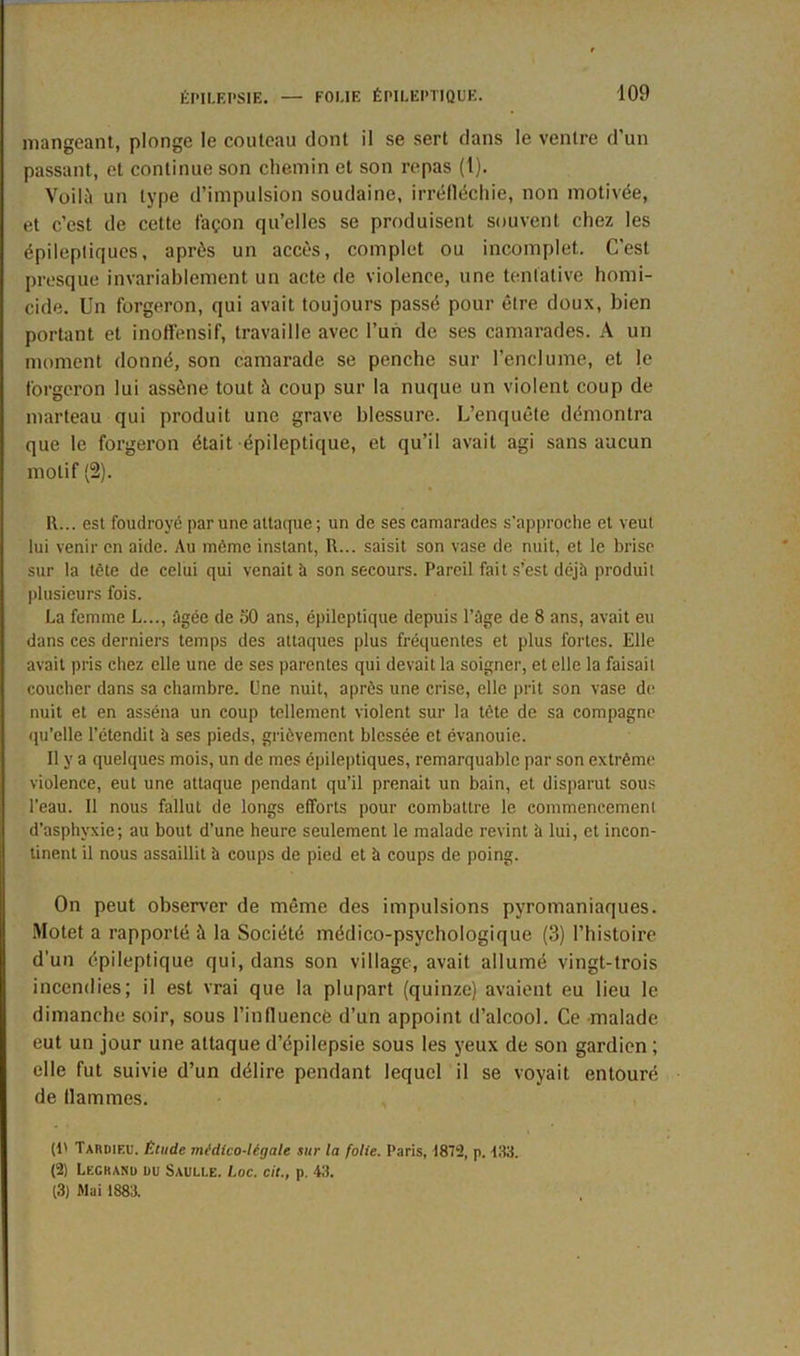 mangeant, plonge le couteau dont il se sert dans le ventre d’un passant, et continue son chemin et son repas (t). Voilà un type d’impulsion soudaine, irréfléchie, non motivée, et c’est de cette façon qu’elles se produisent souvent chez les épileptiques, après un accès, complet ou incomplet. C'est presque invariablement un acte de violence, une tentative homi- cide. Un forgeron, qui avait toujours passé pour être doux, bien portant et inoffensif, travaille avec l’un de ses camarades. A un moment donné, son camarade se penche sur l’enclume, et le forgeron lui assène tout à coup sur la nuque un violent coup de marteau qui produit une grave blessure. L’enquête démontra que le forgeron était épileptique, et qu’il avait agi sans aucun motif (2). II... est foudroyé par une attaqué ; un de ses camarades s’approche et veut lui venir en aide. Au môme instant, R... saisit son vase de nuit, et le brise sur la tète de celui qui venait à son secours. Pareil fait s’est déjà produit plusieurs fois. La femme L..., âgée de ;50 ans, épileptique depuis l’àge de 8 ans, avait eu dans ces derniers temps des attaques plus fréquentes et plus fortes. Elle avait pris chez elle une de ses parentes qui devait la soigner, et elle la faisait coucher dans sa chambre, l'ne nuit, après une crise, elle prit son vase de nuit et en asséna un coup tellement violent sur la tête de sa compagne qu’elle l’étendit à ses pieds, grièvement blessée et évanouie. Il y a quelques mois, un de mes épileptiques, remarquable par son extrême violence, eut une attaque pendant qu’il prenait un bain, et disparut sous l’eau. Il nous fallut de longs efforts pour combattre le commencement d’asphyxie; au bout d’une heure seulement le malade revint îi lui, et incon- tinent il nous assaillit à coups de pied et à coups de poing. On peut observer de même des impulsions pyromaniaques. Motet a rapporté à la Société médico-psychologique (3) l’histoire d’un épileptique qui, dans son village, avait allumé vingt-trois incendies; il est vrai que la plupart (quinze) avaient eu lieu 1e. dimanche soir, sous l’influencé d’un appoint d’alcool. Ce malade eut un jour une attaque d’épilepsie sous les yeux de son gardien ; elle fut suivie d’un délire pendant lequel il se voyait entouré de flammes. (t' Tardieu. Étude médico-légale sur la folie. Paris, 1872, p. EU. (2) Legrand du Saulle. l.oc. cit., p. 48. (3) Mai 1883.