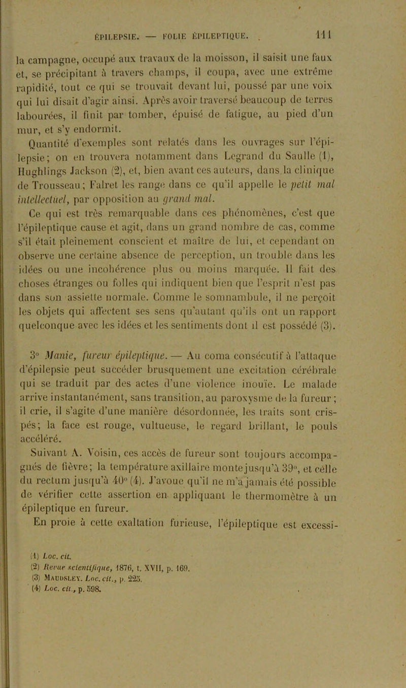 la campagne, occupé aux travaux de la moisson, il saisit une Taux et, se précipitant à travers champs, il coupa, avec une extrême rapidité, tout ce qui se trouvait devant lui, poussé par une voix qui lui disait d’agir ainsi. Après avoir traversé beaucoup de terres labourées, il finit par tomber, épuisé de fatigue, au pied d’un mur, et s’y endormit. Quantité d’exemples sont relatés dans les ouvrages sur l’épi- lepsie ; on en trouvera notamment dans Legrand du Saulle (1), Hughlings Jackson (2), et, bien avant ces auteurs, dans, la clinique de Trousseau; Falret les range dans ce qu’il appelle le petit mal intellectuel, par opposition au (jrand mal. Ce qui est très remarquable dans ces phénomènes, c’est que l’épileptique cause et agit, dans un grand nombre de cas, comme s’il était pleinement conscient et maître de lui, et cependant on observe une certaine absence de perception, un trouble dans les idées ou une incohérence plus ou moins marquée. Il fait des choses étranges ou folles qui indiquent bien que l’esprit n’est pas dans son assiette normale. Comme le somnambule, il ne perçoit les objets qui affectent ses sens qu’autant qu’ils ont un rapport quelconque avec les idées et les sentiments dont il est possédé (3). 3° Manie, fureur épileptique.— Au coma consécutif à l’attaque d’épilepsie peut succéder brusquement une excitation cérébrale qui se traduit par des actes d’une violence inouïe. Le malade arrive instantanément, sans transition, au paroxysme de la fureur ; il crie, il s’agite d’une manière désordonnée, les traits sont cris- pés; la face est rouge, vultueuse, le regard brillant, le pouls accéléré. Suivant A. Voisin, ces accès de fureur sont toujours accompa- gnés de fièvre; la température axillaire monte jusqu’à 39, et côlle du rectum jusqu’à 40° (4). J’avoue qu’il ne m'a jamais été possible de vérifier cette assertion en appliquant le thermomètre à un épileptique en fureur. En proie à celte exaltation furieuse, l’épileptique est excessi- il) Loc. cil. (2) Itccuc scicniijiqite, 1876, t. XVII, p. 169. (3) Mauuslby. Loc. cil., p. 223. (4) Luc. cil., p. 398.