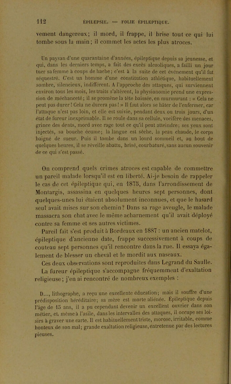 veinent dangereux; il mord, il frappe, il brise tout ce qui lui tombe sous la main; il commet les actes les plus atroces. Un paysan d’une quarantaine d’années, épileptique depuis sa jeunesse, et qui, dans les derniers temps, a fait des excès alcooliques, a failli un jour tuer sa femme à coups de liaclie; c’est à la suite de cet événement qu’il fut séquestré. C’est un homme d’une constitution athlétique, habituellement sombre, silencieux, indifférent. A l'approche des attaques, qui surviennent environ tous les mois, les traits s’altèrent, la physionomie prend une expres- sion de méchanceté; il se promène la tète baissée, en murmurant : « Cela ne peut pas durer ! Cela ne durera pas ! » 11 faut alors se hâter de l’enfermer, car l’attaque n’est pas loin, et elle est suivie, pendant deux ou trois jours, d’un état de fureur inexprimable. 11 se roule dans sa cellule, vocifère des menaces, grince des dents, mord avec rage tout ce qu’il peut atteindre: ses yeux sont injectés, sa bouche écume; la langue est sèche, la peau chaude, le corps baigné de sueur. Puis il tombe dans un lourd sommeil et, au bout de quelques heures, il se réveille abattu, brisé, courbaturé, sans aucun souvenir de ce qui s’est passé. On comprend quels crimes atroces est capable de commettre un pareil malade lorsqu’il est en liberté. Ai-je besoin de rappeler le cas de cet épileptique qui, en 1875, dans l’arrondissement de Montargis, assassina en quelques heures sept personnes, dont quelques-unes lui étaient absolument inconnues, et que le hasard seul avait mises sur son chemin? Dans sa rage aveugle, le malade massacra son chat avec le même acharnement qu’il avait déployé contre sa femme et ses autres victimes. Pareil fait s’est produit à Bordeaux en 1887 : un ancien matelot, épileptique d’ancienne date, frappe successivement à coups de couteau sept personnes qu’il rencontre dans la rue. 11 essaya éga- lement de blesser un cheval et le mordit aux naseaux. Ces deux observations sont reproduites dans Legrand du Saulle. La fureur épileptique s’accompagne fréquemment d’exaltation religieuse; j’en ai rencontré de nombreux exemples ; D..., lithographe, a reçu une excellente éducation; mais il souffre d’une prédisposition héréditaire; sa mère est morte aliénée. Epileptique depuis l’âge de 15 ans, il a pu cependant devenir un excellent ouvrier dans son métier, et, môme à l’asile, dans les intervalles des attaques, il occupe ses loi- sirs à graver une carte. Il est habituellement triste, morose, irritable, comme honteux de son mal; grande exaltation religieuse, entretenue par des lectures pieuses.