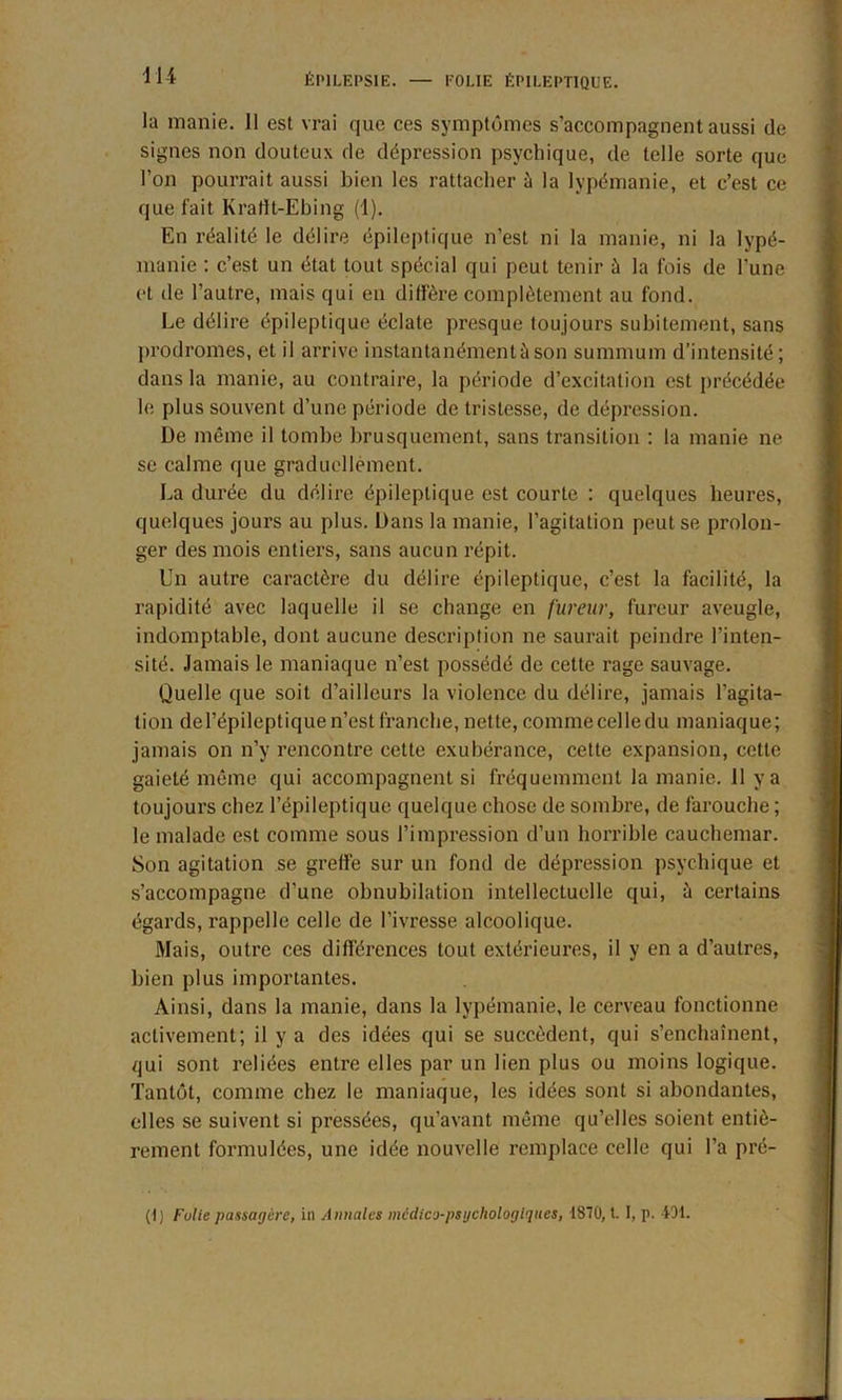 11 i la manie. 11 est vrai que ces symptômes s’accompagnent aussi de signes non douteux de dépression psychique, de telle sorte que l’on pourrait aussi bien les rattacher à la lypémanie, et c’est ce que fait Krafft-Ebing (1). En réalité le délire épileptique n’est ni la manie, ni la lypé- manie : c’est un état tout spécial qui peut tenir ù la fois de l'une et de l’autre, mais qui en diffère complètement au fond. Le délire épileptique éclate presque toujours subitement, sans prodromes, et il arrive instantanément à son summum d’intensité; dans la manie, au contraire, la période d’excitation est précédée le plus souvent d’une période de tristesse, de dépression. De même il tombe brusquement, sans transition : la manie ne se calme que graduellement. La durée du délire épileptique est courte : quelques heures, quelques jours au plus. Dans la manie, l’agitation peut se prolon- ger des mois entiers, sans aucun répit. Un autre caractère du délire épileptique, c’est la facilité, la rapidité avec laquelle il se change en fureur, fureur aveugle, indomptable, dont aucune description ne saurait peindre l’inten- sité. Jamais le maniaque n’est possédé de cette rage sauvage. Quelle que soit d’ailleurs la violence du délire, jamais l’agita- tion de l’épileptique n’est franche, nette, comme celle du maniaque ; jamais on n’y rencontre cette exubérance, cette expansion, cette gaieté même qui accompagnent si fréquemment la manie. 11 y a toujours chez l’épileptique quelque chose de sombre, de farouche ; le malade est comme sous l’impression d’un horrible cauchemar. Son agitation se greffe sur un fond de dépression psychique et s’accompagne d’une obnubilation intellectuelle qui, à certains égards, rappelle celle de l’ivresse alcoolique. Mais, outre ces différences tout extérieures, il y en a d’autres, bien plus importantes. Ainsi, dans la manie, dans la lypémanie, le cerveau fonctionne activement; il y a des idées qui se succèdent, qui s’enchaînent, qui sont reliées entre elles par un lien plus ou moins logique. Tantôt, comme chez le maniaque, les idées sont si abondantes, elles se suivent si pressées, qu’avant même qu’elles soient entiè- rement formulées, une idée nouvelle remplace celle qui l’a pré- (I) Fulie passagère, in Annales médico-psychologiques, 1870, t. I, p. 4D1.