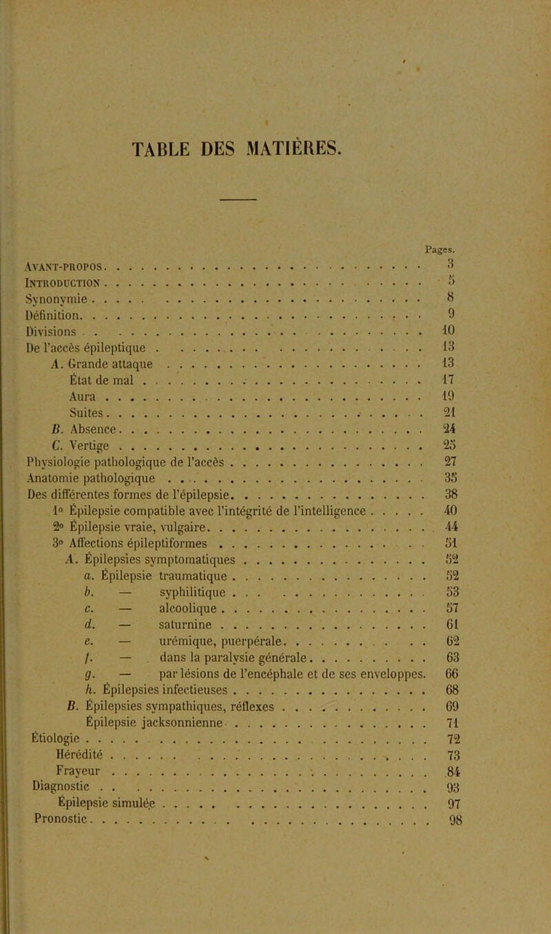 « TABLE DES MATIÈRES. Pages. Avant-propos 3 Introduction *> Synonymie 3 Définition 9 Divisions . . 10 De l’accès épileptique .... 13 A. Grande attaque 13 État de mal 17 Aura 19 Suites 21 B. Absence 24 C. Vertige 25 Physiologie pathologique de l’accès 27 Anatomie pathologique 35 Des différentes formes de l’épilepsie 38 1° Épilepsie compatible avec l’intégrité de l’intelligence 40 2» Épilepsie vraie, vulgaire 44 3° Affections épileptiformes . . 51 A. Épilepsies symptomatiques 52 a. Épilepsie traumatique 52 b. — syphilitique 53 c. — alcoolique 57 d. — saturnine 61 c. — urémique, puerpérale 62 /. — dans la paralysie générale 63 g. — par lésions de l’encéphale et de ses enveloppes. 66 II. Épilepsies infectieuses 68 B. Épilepsies sympathiques, réflexes 69 Épilepsie jacksonnienne 71 Étiologie 72 Hérédité 73 Frayeur 84 Diagnostic 93 Épilepsie simulée 97 Pronostic 98