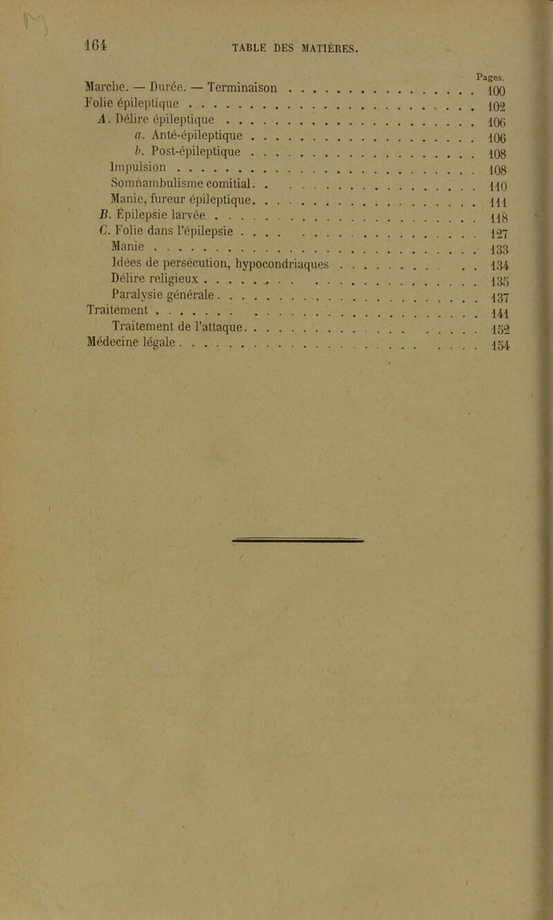 J 164 TABLE DES MATIÈRES. Pages. Marche. — Durée. — Terminaison Folie épileptique A. Délire épileptique 100 a. Anté-épileptique 106 b. Post-épileptique 108 Impulsion 108 Somnambulisme comitial HO Manie, fureur épileptique H1 B. Épilepsie larvée C. Folie dans l’épilepsie 127 Manie Idées de persécution, hypocondriaques . . 134 Délire religieux 135 Paralysie générale Traitement 141 Traitement de l’attaque Médecine légale f