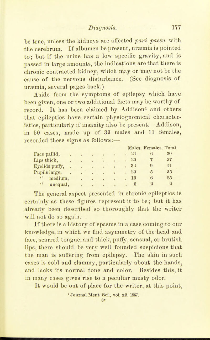 be true, unless the kidneys are affected pari passu with the cerebrum. If albumen be present, ursemia is pointed to; but if the urine lias a low specific gravity, and is passed in large amounts, the indications are that there is chronic contracted kidney, which may or may not be the cause of the nervous disturbance. (See diagnosis of uraemia, several pages back.) Aside from the symptoms of epilepsy which have been given, one or two additional facts may be worthy of record. It has been claimed by Addison^ and others that epileptics have certain physiognomical character- istics, particularly if insanity also be present. Addison, in 50 cases, made up of 39 males and II females, recorded these signs as follows:— Malc8. Females. Total. Face pallid, 24 6 30 Lips thick, 20 7 27 Eyelids puffy, 9 41 Pupils large, 20 5 25 medium, 19 6 25 unequal, 0 2 2 The general aspect presented in chronic epileptics is certainly as these figures represent it to be; but it has already been described so thoroughly that the writer will not do so again. If tliere is a history of spasms in a case coming to our knowledge, in which we find asymmetry of the head and face, scarred tongue, and thick, puffy, sensual, or brutish lips, there should be very well founded suspicions that the man is suffering from epilepsy. The skin in such cases is cold and clammy, pai'ticularly about the hands, and lacks its normal tone and color. Besides this, it in many cases gives rise to a peculiar musty odor. It would be out of place for the writer, at this point, • Journal Ment. Sci., vol. xii, 1867. 8*