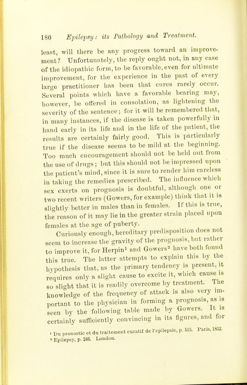 least, will there be any progress toward an improve- ment? Unfortunately, the reply ought not, in any case of the idiopathic form, to be favorable, even for ultimate improvement, for the experience in the past of every large practitioner has been that cures rarely occur. Several points which have a favorable bearing may, iiowever, be oftered in consolation, as lightening the severity of the sentence ; for it will be remembered that, in many instances, if the disease is taken powerfully in hand early in its life and in the life of the patient, the results are certainly fairly good. This is particularly true if the disease seems to be mild at the beginning. Too much encouragement should not be held out from the use of drugs ; but this should not be impressed upon the patient's mind, since it is sure to render him careless in takin<r the remedies prescribed. The influence which sex exerts on prognosis is doubtful, although one or two recent writers (Gowers, for example) think that it is slicrhtly better in males than in females. If this is true, th^ reason of it may lie in the greater strain placed upon females at the age of puberty. Curiously enough, hereditary predisposition does not seem to increase the gravity of the prognosis, but rather to improve it, for Herpin^ and Gowers^ have both found this true. The latter attempts to explain this by the hypothesis that, as the primary tendency is present, it requires only a slight cause to excite it, which cause is so slight that it is readily overcome by treatment, ihe knowledge of the frequency of attack is also very im- portant to the physician in forming a prognosis, as is seen by the following table made by Gowers. It is certainly sufficiently convincing in its figures, and for . Du pronostic et du traitement curatif de Pcpilepsie, p. 515. Paris. 1852. ' Epilepsy, p. 246. London.