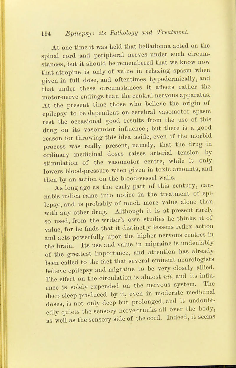 At one time it was lield that belladonna acted on the spinal cord and peripheral nerves under such circum- stances, but it should be remembered that we know now that atropine is only of value in relaxing spasm when given in full dose, and oftentimes hypodermically, and that under these circumstances it affects rather the motor-nerve endings than the central nervous apparatus. At the present time those who believe the origin of epilepsy to be dependent on cerebral vasomotor spasm rest the occasional good results from the use of this drug on its vasomotor influence; but there is a good reason for throwing this idea aside, even if the morbid process was really present, namely, that the drug in ordinary medicinal doses raises arterial tension by stimulation of the vasomotor centre, while it only lowers blood-pressure when given in toxic amounts, and then by an action on the blood-vessel walls. As long ago as the early part of this century, can- nabis indica came into notice in the treatment of epi- lepsy, and is probably of much more value alone than with any other drug. Although it is at present rarely so used, from the writer's own studies he thinks it of value, for he finds that it distinctly lessens reflex action and acts powerfully upon the higlier nervous centres in the brain. Its use and value in migraine is undeniably of the greatest importance, and attention has already been called to the fact that several eminent neurologists believe epilepsy and migraine to be very closely allied. The effect on the circulation is almost nil, and its influ- ence is solely expended on the nervous system. The deep sleep produced by it, even in moderate medicinal doses, is not only deep but prolonged, and it undoubt- edly quiets the sensory nerve-trunks all over the body, as well as the sensory side of the cord. Indeed, it seems