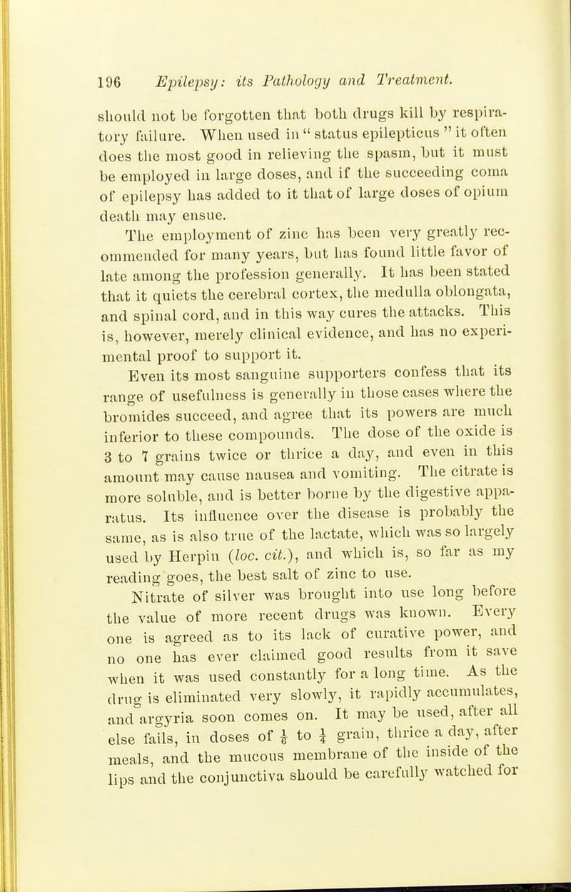 should not be forgotten that both drugs kill by respira- tory fiiilure. When used in status epilepticus it often does the most good in relieving the spasm, but it must be employed in large doses, and if the succeeding coma of epilepsy has added to it that of large doses of opium death may ensue. The employment of zinc has been very greatly rec- ommended for many years, but has found little favor of late among the profession generally. It has been stated that it quiets the cerebral cortex, the medulla oblongata, and spinal cord, and in this way cures the attacks. This is, however, merely clinical evidence, and has no experi- mental proof to support it. Even its most sanguine supporters confess that its range of usefulness is generally in those cases where the bromides succeed, and agree that its powers are much inferior to these compounds. The dose of the oxide is 3 to 7 grains twice or thrice a day, and even in this amount may cause nausea and vomiting. The citrate is more soluble, and is better borne by the digestive appa- ratus. Its influence over the disease is probably the same, as is also true of the lactate, which was so largely used by Herpin {loc. cit.), and which is, so far as my reading goes, the best salt of zinc to use. Nitrate of silver was brought into use long before the value of more recent drugs was known. Every one is agreed as to its lack of curative power, and no one has ever claimed good results from it save when it was used constantly for a long time. As the drug is eliminated very slowly, it rapidly accumulates, and°argyria soon comes on. It may be used, after all else falls, in doses of ^ to ^ grain, thrice a day, after meals, and the mucous membrane of the inside of the lips and the conjunctiva should be carefully watched for