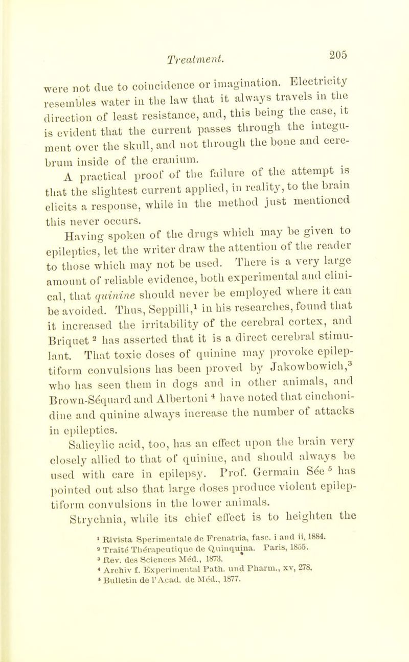 were not due to coincidence or imagination. Electricity resembles water in the law that it always travels in the direction of least resistance, and, this being the case, it is evident that the current passes through the integu- ment over the skull, and not through the bone and cere- brum inside of the cranium. A practical proof of the failure of the attempt is that the slightest current applied, in reality, to the brain elicits a response, while in the method just mentioned this never occurs. Having spoken of the drugs which may be given to epileptics^let the writer draw the attention of the reader to those which may not be used. There is a very large amount of reliable evidence, both experimental and clini- cal, that quinine should never be employed where it can be avoided. Thus, Seppilli,^ in his researches, found that it increased the irritability of the cerebral cortex, and Briquet ^ has asserted that it is a direct cerebral stimu- lant. That toxic doses of quinine may provoke epilep- tiform convulsions has been proved by Jakowbowich,^ who has seen them in dogs and in other animals, and Brown-Sequard and Albertoni * have noted that cinchoni- diue and quinine always increase the number of attacks in epileptics. Salicylic acid, too, has an effect upon the brain very closely allied to that of quinine, and should jdways bo used with care in epilepsy. Prof. Germain See ^ has pointed out also that large doses produce violent epilep- tiform convulsions in the lower animals. Strychnia, while its chief effect is to heighten the » Rivista Speriinentale de Fienatiia, fasc. i and ii, 1884. » Traite Thenipeutique de Quinquina. Paris, 18o5. ' Rev. des Sciences Me'd., 187.3. < Archiv f. Experimental Path, und Pharui., xv, 278. » Bulletin de 1'Acad, do Med., 1877.