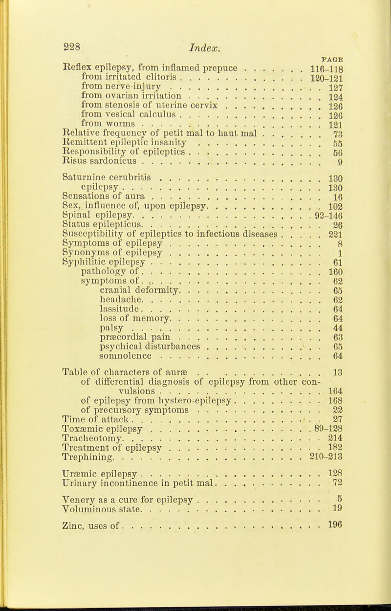 PAGE Reflex epilepsy, from inflamed prepuce 116-118 from irritated clitoris 120-121 from nerve-injury 127 from ovarian irritation 124 from stenosis of uterine cervix 126 from vesical calculus 126 from worms '. 121 Relative frequency of petit mal to haut mal 73 Remittent epileptic insanity 55 Responsibility of epileptics 5G Risus sardonicus 9 Saturnine cerubritis 130 epilepsy ! 130 Sensations of aura 16 Sex, influence of, upon epilepsy 102 Spinal epilepsy 92-146 Status epilepticus 26 Susceptibility of epileptics to infectious diseases 221 Symptoms of epilepsy 8 Synonyms of epilepsy 1 Syphilitic epilepsy 61 pathology of 160 symptoms of . 62 cranial deformity 65 headache 62 lassitude 64 loss of memory 64 palsy 44 pr£Ecordial pain 63 psychical disturbances . 65 somnolence 64 Table of characters of aura 13 of diflTerential diagnosis of epilepsy from other con- vulsions 164 of epilepsy from hystero-epilepsy 168 of precursory symptoms 22 Time of attack • . . 27 Toxemic epilepsy 89-128 Tracheotomy 214 Treatment of epilepsy 182 Trephining 210-213 Ursemic epilepsy 128 Urinary incontinence in petit mal 72 Venery as a cure for epilepsy 5 Voluminous state 19 Zinc, uses of 196