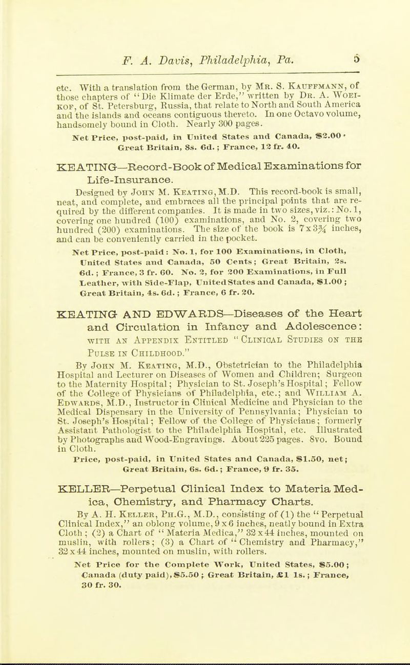 etc. With a translation from the German, by Mr. S. Kautfmann, of those chapters of  Die Klimate der Erde, written by Dr. A. Woei- KOF, of St. Petersbui-g, Russia, that relate to North and South America and the islands and oceans contiguous thereto. In one Octavo volume, handsomely bound in Cloth. Nearly 300 pages. Net Price, post-paid, in United States and Canada, »3.00 • Great Britain, 8s. 6d.; France, 13 fr. 40. KEATING—Record-Book of Medical Examinations for Life-Insurance. Designed by John M. Keating, M.D. This record-book is small, neat, and complete, and embraces all the principal points that are re- quired by the diflerent companies. It is made in two sizes, viz.: No. 1, covering one hundred (100) examinations, and No. 2, covering two hundred (200) examinations. The size of the book is 7x3% inches, and can be conveniently carried in the pocket. Net Price, post-paid : No. 1, for 100 E.iaminations, In Cloth, United States and Canada, 50 Cents; Great Britain, 3s. 6d.; France, 3 fr. 60. No. 3, for 300 Examinations, in Full lieather, ivitli Side-Flap, United States and Canada, SI.00 ; Great Britain, 4s. 6d.; France, 6 fr. 30. KEATING AND EDWARDS—Diseases of the Heart and Circulation in Infancy and Adolescence: WITH AS Appendix Entitled  Clinioal Studies on the Pulse in Childhood. By John M. Keating, M.D., Obstetrician to the Philadelphia Hospital and Lecturer on Diseases of Women and Children; Surgeon to the Maternity Hospital; Physician to St. Joseph's Hospital; Fellow of the College of Physicians of Philadelphia, etc.; and William A. Edwards, M.D., Instructor in Clinical Medicine and Physician to the Medical Dispensary in the University of Pennsylvania; Physician to St. Joseph's Hospital; Fellow of the College of Physicians; formerly Assistant Pathologist to the Philadelphia Hospital, etc. Illustrated by Photographs aud Wood-Engravings. About225 pages. 8vo. Bound in Cloth. Price, post-paid, in United States and Canada, $1,50, net; Great Britain, 6s. 6d.; France, 9 fr. 35. KELLER—Perpetual Clinical Index to Materia Med- ica, Chemistry, and Pharmacy Charts. By A. H. Keller, Ph.G., M.D., consisting of (1) the  Perpetual Clinical Index, an oblong volume, 9x6 inches, neatly bound in Extra Cloth ; (2) a Chart of  Materia Medica, 32x44 inches, mounted on muslin, with rollers; (3) a Chart of  Chemistry and Pharmacy, 32x44 inches, mounted on muslin, with rollers. Net Price for the Complete Work, United States, S5.00; Canada (duty paid),S5.50 ; Great Britain, £1 Is.; Fi-aDce,