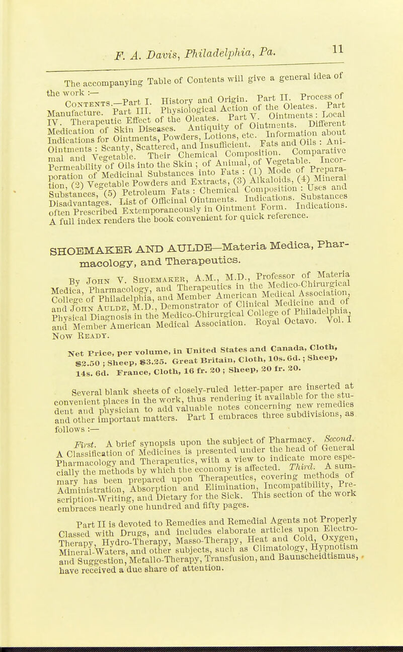 The accompanying Table of Contents will give a general idea of Manutactuie. 'J^-^^\- j;^ ^Ip-ites Part V. Ointments: Local TV Theraneutic Effect ol tue uieaiet>. lai i- » • ^ rufTevpnt ^^^meSlil; of STs into the Skin ; of A.umal of Vegetal,le. neor- poration of Medicinal Substances into Fats . (1) Mo^^^ Sral tion (2) Vegetable Powders and Extracts, (3) Alkaloids, -Viieiaj Qn^itpnPpV Petroleum Fats : Chemical Composition : Uses and Sv^ntaJres^ List of Officinal Ointments. Indications Substances ?Ae^P^-e crfbed Extemporaneously in Ointment Form. Indications. A full index renders the book conTenient for quick relerence. SHOEMAKER AND AULDB—Materia Medica, Pbar- macology, and Therapeutics. Now Ready. Net Price, per volume, in United States and Canada, Cloth, S3.50 ; Sheep, »3.35. Great Britain, Cloth, 10s. 6d.; Sheep, 14s. 6d. France, Cloth, 16 fr. 30 ; Sheep, 30 fr. 30. Several blank sheets of closely-ruled letter-paper are inserted at convenient places in the work, thus rendering it available for the stu deura. 'd physician to add valuable notes concerning new remedies and other important matters. Part I embraces three subdivisions, as follows :— Pi,-s< A brief synopsis upon the subject of Pharmacy. Second A Cla4fficaUon of Medicines is presented under the head of General PhamiacoloLy and Therapeutics, with a --v to indica e moi^ cially the nilthods by which the economy is affected. Thud A sum marv has been prepared upon Therapeutics, covering methods of Atoiinistration, Abiorption'^and Elimination Incompatibility Pre- fcripUon-Writing, and Dietary for the Sick. This section of the work embraces nearly one hundred and fifty pages. Part II is devoted to Remedies and Remedial Agents not Properly Classed with Drugs, and includes elaborate articles upon Electro- Therapy Hydro-Therapy, Masso-Therapy, Heat and Cold Oxygen, S-alwaters,andothe; subjects, such as Climatology, Hypnotism S Suggestion.'Metallo-Therapy, TVansfusion, and Baunscheidtismus, have received a due share of attention.