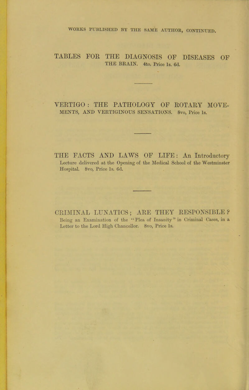 WORKS PUBLISHED BY THE SAME AUTHOR, CONTINUED. TABLES FOR THE DIAGNOSIS OF DISEASES OF THE BRAIN. 4to. Price Is. (kl VERTIGO : THE PATHOLOGY OF ROTARY MOVE- MENTS, AND VERTIGINOUS SENSATIONS. 8vo, Price Is. THE FACTS AND LAWS OF LIFE: Aa Introductory Lecture delivered at the Opening of the Medical School of the Westminster Hospital. 8vo, Price Is. 6d. CRIMINAL LUNATICS; ARE THEY RESPONSIBLE? Being an Examination of the Plea of Insanity in Criminal Cases, in a Letter to the Lord High Chancellor. 8vo, Price Is.