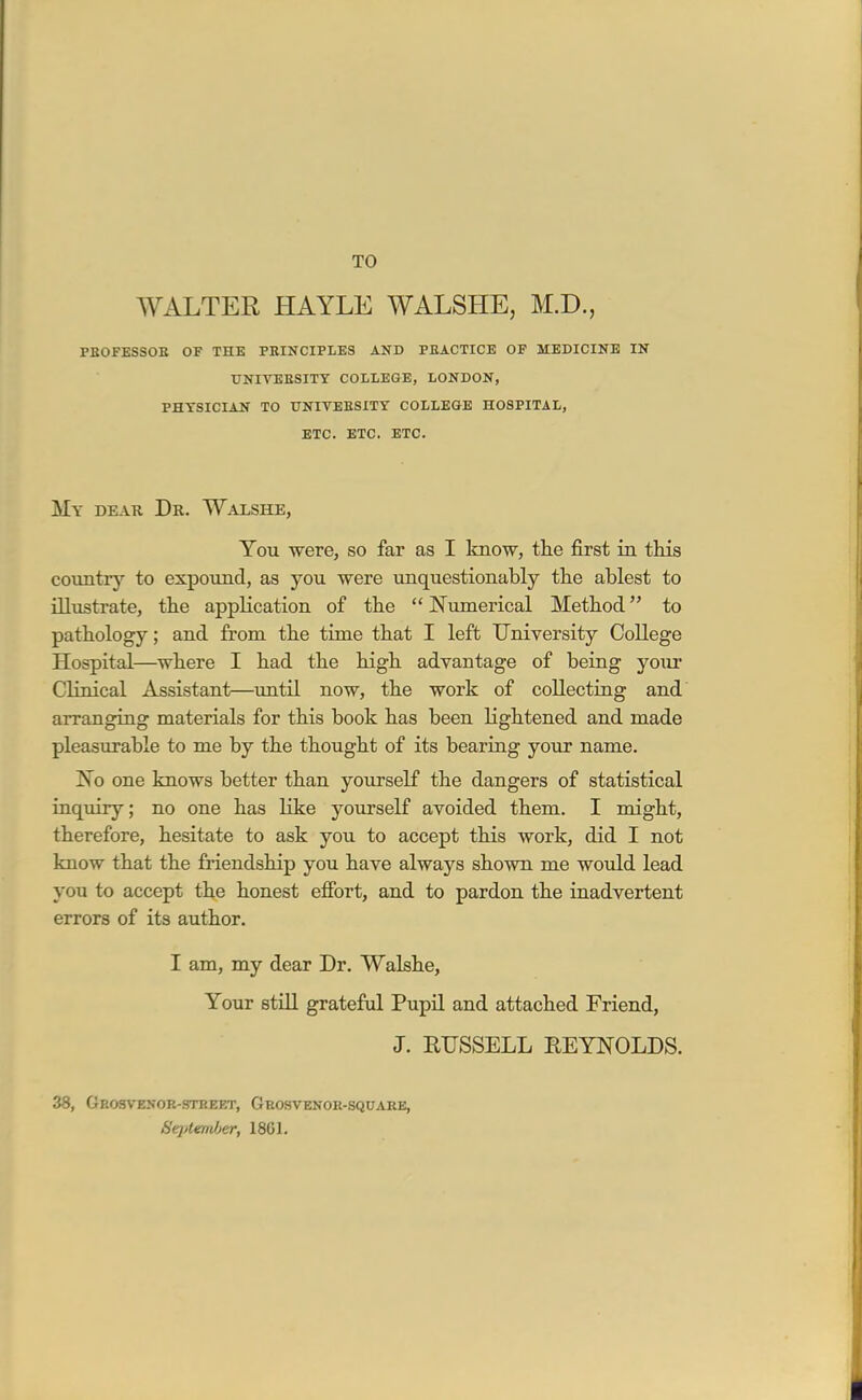 TO WALTER HAYLE WALSHE, M.D., PBOFESSOE OF THE PRINCIPLES AND PEACTICE OF MEDICINE IN UNIVEESITY COLLEGE, LONDON, PHYSICIAN TO UNITEBSITY COLLEGE HOSPITAL, ETC. ETC. ETC. My dear. Dr. Walshe, You were, so far as I know, the first in this country to expound, as you were unquestionably the ablest to illustrate, the application of the  Numerical Method to pathology; and from the time that I left University College Hospital—where I had the high advantage of being your Clinical Assistant—imtil now, the work of collecting and' arranging materials for this book has been lightened and made pleasurable to me by the thought of its bearing your name. No one kaows better than yourself the dangers of statistical inquiry; no one has like yourself avoided them. I might, therefore, hesitate to ask you to accept this work, did I not know that the friendship you have always shown me would lead you to accept the honest efibrt, and to pardon the iaadvertent errors of its author. I am, my dear Dr. Wakhe, Your still grateful Pupil and attached Friend, J. RUSSELL EEYNOLDS. 38, Geosyenok-stbeet, Grosvenoh-square, Sejitemher, 18C1.