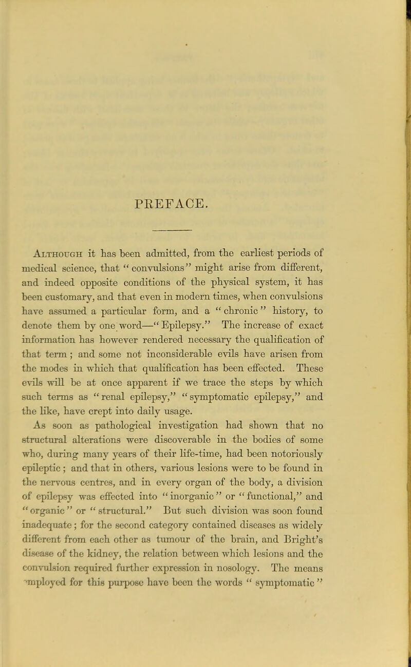 PREFACE. Although it has been admitted, from the earliest periods of medical science, that convulsions might arise from different, and indeed opposite conditions of the physical system, it has been customary, and that even in modern times, when convulsions have assumed a particular form, and a  chronic history, to denote them by one word—Epilepsy. The increase of exact information has however rendered necessary the qualification of that term; and some not inconsiderable evils have arisen from the modes in which that qualification has been effected. These evils will be at once apparent if we trace the steps by which such terms as  renal epilepsy,  symptomatic epilepsy, and the like, have crept into daily usage. As soon as pathological investigation had shown that no structural alterations were discoverable in the bodies of some who, during many years of their life-time, had been notoriously epileptic ; and that in others, various lesions were to be foiind in the nervous centres, and in every organ of the body, a division of epilepsy was effected into  inorganic  or  functional, and  organic  or  structural. But such division was soon found inadequate; for the second category contained diseases as widely different from each other as tumour of the brain, and Bright's disease of the kidney, the relation between which lesions and the convulsion required further expression in nosology. The means employed for this purpose have been the words  symptomatic 