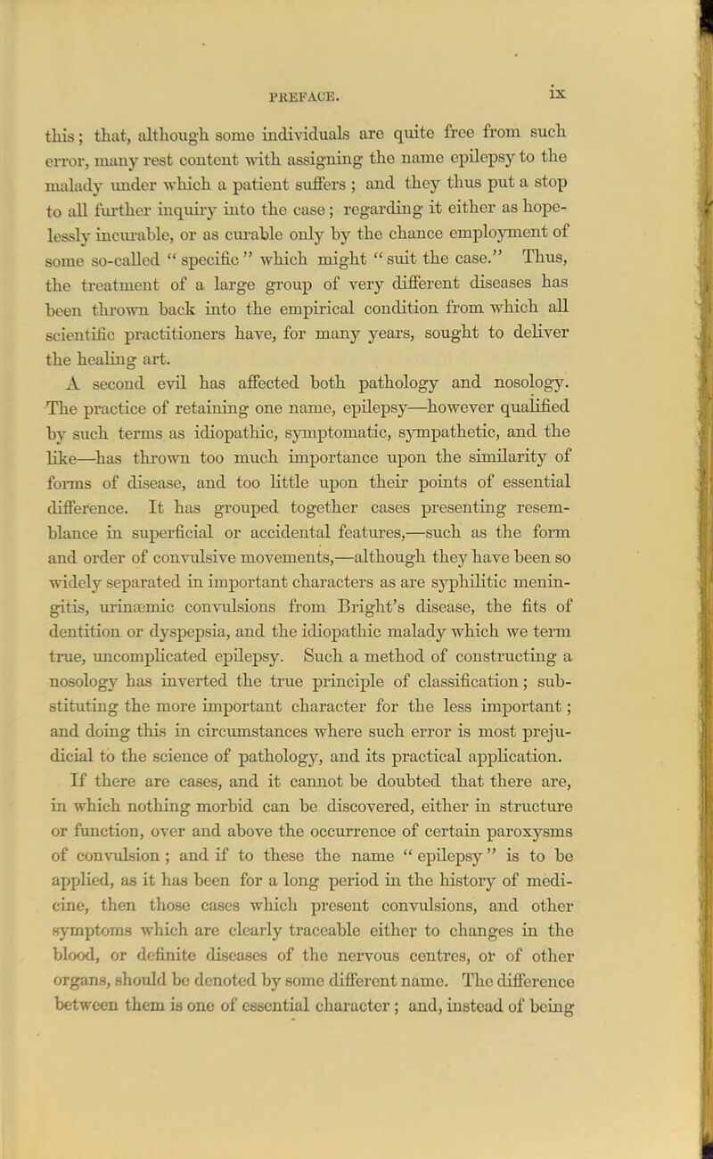 this; that, although some individuals are quite free from such error, many rest content with assigning the name epilepsy to the malady imder which a patient suffers ; and they thus put a stop to aU fui'ther inquiry into the case; regarding it either as hope- lessly inciu-able, or as curable only by the chance employment of some so-called  specific  which might  suit the case. Thus, the treatment of a large group of very different diseases has been thi'own back into the empirical condition from which aU scientific practitioners have, for many years, sought to deliver the healing art. A second evil has affected both pathology and nosology. The practice of retaining one name, epilepsy—however qualified by such terms, as idiopathic, symptomatic, sympathetic, and the like—^has thrown too much importance upon the similarity of forms of disease, and too little upon their points of essential difference. It has grouped together cases presenting resem- blance in superficial or accidental features,—such as the form and order of convulsive movements,—although they have been so widely separated in important characters as are syphilitic menin- gitis, urinsemic convulsions from Bright's disease, the fits of dentition or dyspepsia, and the idiopathic malady which we tenn true, uncompKcated epilepsy. Such a method of constructing a nosology has inverted the true principle of classification; sub- stituting the more important character for the less important; and doing this in circumstances where such error is most preju- dicial to the science of pathology, and its practical application. If there are cases, and it cannot be doubted that there are, in which nothing morbid can be discovered, either in structure or function, over and above the occurrence of certain paroxysms of convulsion ; and if to these the name  epilepsy is to be applied, as it has been for a long period in the history of medi- cine, then those cases which present convulsions, and other symptoms which are clearly traceable either to changes in the blood, or definite diseases of the nervous centres, or of other organs, should be denoted by some different name. The difference between them is one of essential cliaracter; and, instead of being