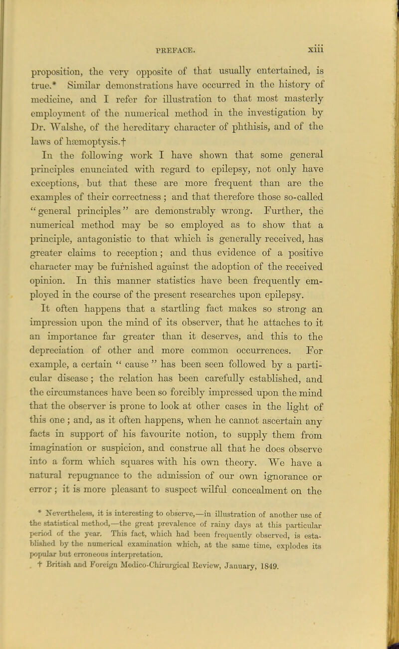 proposition, the very opposite of that usually entertained, is true.* Similar demonstrations have occurred in the history of medicine, and I refer for illustration to that most masterly emplo}-ment of the numerical method in the investigation by Dr. Walshe, of the hereditary character of phthisis, and of the laws of haemoptysis, t In the following Avork I have shown that some general principles enunciated with regard to epilepsy, not only have exceptions, but that these are more frequent than are the examples of their correctness ; and that therefore those so-called general principles are demonstrably wrong. Further, the nimierical method may be so employed as to show that a principle, antagonistic to that which is generally received, has greater claims to reception; and thus evidence of a positive character may be furnished against the adoption of the received opinion. In this manner statistics have been frequently em- ployed in the coixrse of the present researches upon epilepsy. It often happens that a startling fact makes so strong an impression upon the mind of its observer, that he attaches to it an importance far greater than it deserves, and this to the depreciation of other and more common occurrences. For example, a certain  cause  has been seen followed by a parti- cular disease; the relation has been carefully established, and the circumstances have been so forcibly impressed upon the mind that the observer is prone to look at other cases in the light of this one ; and, as it often happens, when he cannot ascertain any facts in support of his favourite notion, to supply them from imagination or suspicion, and construe all that he does observe into a form which squares with his own theory. We have a natural repugnance to the admission of our own ignorance or error; it is more pleasant to suspect wilful concealment on the • Nevertheless, it is interesting to observe,—in illustration of auotlier use of the statistical method,—the great prevalence of rainy clays at this particular j«rirxl of the year. This fact, which had been frequently observed, is esta- blished by the numerical examination which, at the same time, explodes its popular but erroneous interj)retation. . t British and Foreign Medico-Chinirgical Review, January, 1849.