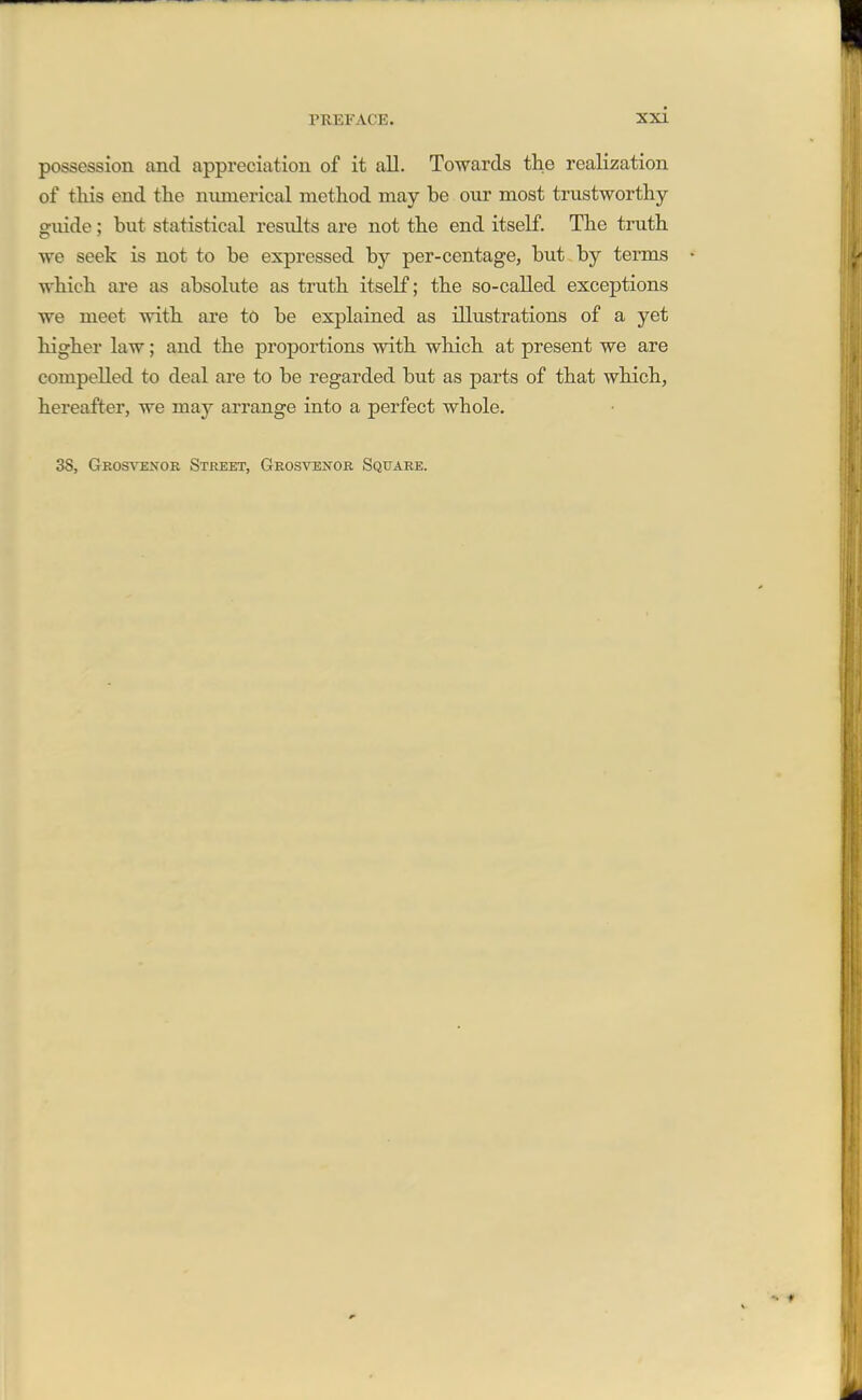 possession and appreciation of it all. Towards the realization of this end the mmierical method may be our most trustworthy- guide ; but statistical results are not the end itself. The truth we seek is not to be expressed by per-centage, but by terms which are as absolute as truth itself; the so-called exceptions we meet with are to be explained as illustrations of a yet higher law; and the proportions with which at present we are compelled to deal are to be regarded but as parts of that which, hereafter, we may arrange into a perfect whole. 38, Geosvenor Street, Grosvenor Square.