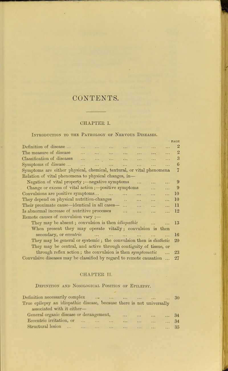 CONTENTS. CHAPTER I. Introduction to the Pathology of Nervous Diseases. ' PAGE Definition of disease ... ... ... ... ... ... ... ... 2 The measure of disease ... ... ... ... ... ... ... 2 Classification of diseases ... ... ... ... ... ... ... 3 Symptoms of disease... ... ... ... ... ... ... ... 6 Symptoms are either physical, chemical, textural, or vital phenomena 7 Relation of vital phenomena to physical changes, in— Negation of vital property;—negative symptoms ... ... ... 9 Change or excess of vital action ;—positive symptoms ... ... 9 Convulsions are positive symptoms... ... ... ... ... ... 10 They depend on physical nutrition-changes .. ... ... ... 10 Their proximate cause—identical in aU cases— ... ... ... ... 11 la abnormal increase of nutritive processes ... ... ... ... 12 Remote causes of convulsion vary ;— They may be absent; convxilsion ia then idiopathic ... ... 13 Wlien present they may operate vitally; convulsion is then secondary, or ecceftin'c ... ... ... ... ... ... 16 They may be general or systemic ; the convulsion then is diathetic 20 They may be central, and active through contiguity of tissue, or through reflex action; the comnilsion is then symptomatic ... 23 Convulsive diseases may be classified by regard to remote causation ... 27 CHAPTER TI. Definition ..vnd Nosological Position of Epilepsy. Definition necessarily complex 30 True epilejwy an idiopathic disease, because there is not universally associated with it either— General organic disease or derangement, ... ... ... ... 34 Eccentric irritation, or 34 Structural lesion 35
