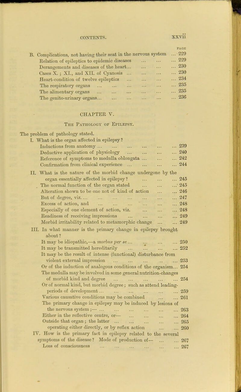 PAGE B. Complications, not having their seat in the nervous system ... 229 Relation of epileptics to epidemic diseases 229 Derangements and diseases of the heart... ... ... ••• 230 Cases X. ; XL, and XII. of Cyanosis 230 Heart-condition of twelve epileptics 234 The respiratory organs ... ... ... ... ... ••• 235 The alimentaiy organs ... ... ... ... ... ••• 235 The genito-nrinary organs... ... ... ... ... ••• 236 CHAPTER V. The Pathology of Epilepsy. The jiroblem of pathology stated. I. What is the organ aifected in epilepsy ? Inductions from anatomy 239 Deductive appUcation of physiology 240 Reference of symptoms to medulla oblongata ... ... ... 242 Confirmation from clinical experience 244 II. What is the nature of the morbid change undergone by the organ essentially affected in epilepsy ? ... ... ... 245 The normal function of the organ stated ... ... ... 245 Alteration shown to be one not of kind of action ... ... 246 But of degree, viz.... ... ... ... ... ... ... 247 Excess of action, and ... ... ... ... ... ... 248 Especially of one element of action, viz. ... ... ... 248 Readiness of receiving impressions ... ... ... ... 249 Morbid irritability related to metamorphic change ... ... 249 in. In what manner is the primary change in epilepsy brought about ? It may be idiopathic,—a, morbus per se... ... ... ... 250 It may be transmitted hereditarily ... ... ... ... 252 It may be the result of intense (functional) disturbance from violent external impression ... ... ... .. ... 253 Or of the induction of analogous conditions of the organism... 254 The medulla may be involved in some general nutrition-changes of morbid kind and degree ... ... ... ... ... 254 Or of normal kind, but morbid degree; such as attend leading- periods of development... ... ... ... ... ... 259 Variou-s causative conditions may be combined ... ... 261 The primary change in epilepsy may be induced by lesions of the nei^ou.s Hy,stem;— ... ... ... ... ... ... 263 Either in the reflective centre, or— ... ... ... ... 264 Outside that organ ; the latter ... ... ... ... ... 265 operating either directly, or by reflex action 260 IV. How is the j)rimary fa<.-t in epilep.sy related to the several 8ymfrtom.s of the disease? Mode of i)roduction of— ... ... 267 Loss of consciouHness ... ... ... ... ... ... 267