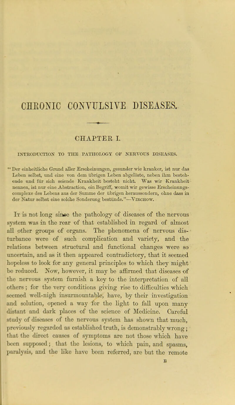 CHEONIC CONVULSIVE DISEASES. CHAPTER L DsTRODUCTION TO THE PATHOLOGY OF NERVOUS DISEASES.  Der eiaheitlkhe Gnind aller Erscheinimgen, gesunder •wie kranker, ist nur das Leben selbst, und eiue von dem iibrigen Leben abgelbste, neben ibm besteh- ende und fiir sich seiende Krankbeit besteht nicht. Was wir Kjankheit nennen, ist nur eine Abstraction, ein BegrifF, womit wir gewisse Erscheinvings- complexe des Lebens aus der Summe der iibrigen heraussondern, ohne dass in der Natur selbst eine solche Sonderung bestunde.—YniCHOW. It is not long shme the pathology of diseases of tlie nervous system was in the rear of that established in regard of almost all other groups of organs. The phenomena of nervous dis-- turbance were of such complication and variety, and the relations between structural and fimctional changes were so imcertain, and as it then appeared contradictory, that it seemed hopeless to look for any general principles to which they might be reduced. Now, however, it may be afl&rmed that diseases of the nervous system furnish a key to the interpretation of all others ; for the very conditions giving rise to diihciilties which seemed well-nigh insurmountable, have, by their investigation and solution, opened a way for the light to fall upon many distant and dark places of the science of Medicine. CarefiJ. study of diseases of the nervous system has shown that much, previously regarded as established truth, is demonstrably wrong; that the direct causes of symptoms are not those which have been supposed; that the lesions, to which pain, and spasms, paralysis, and the like have been referred, are but the remote B