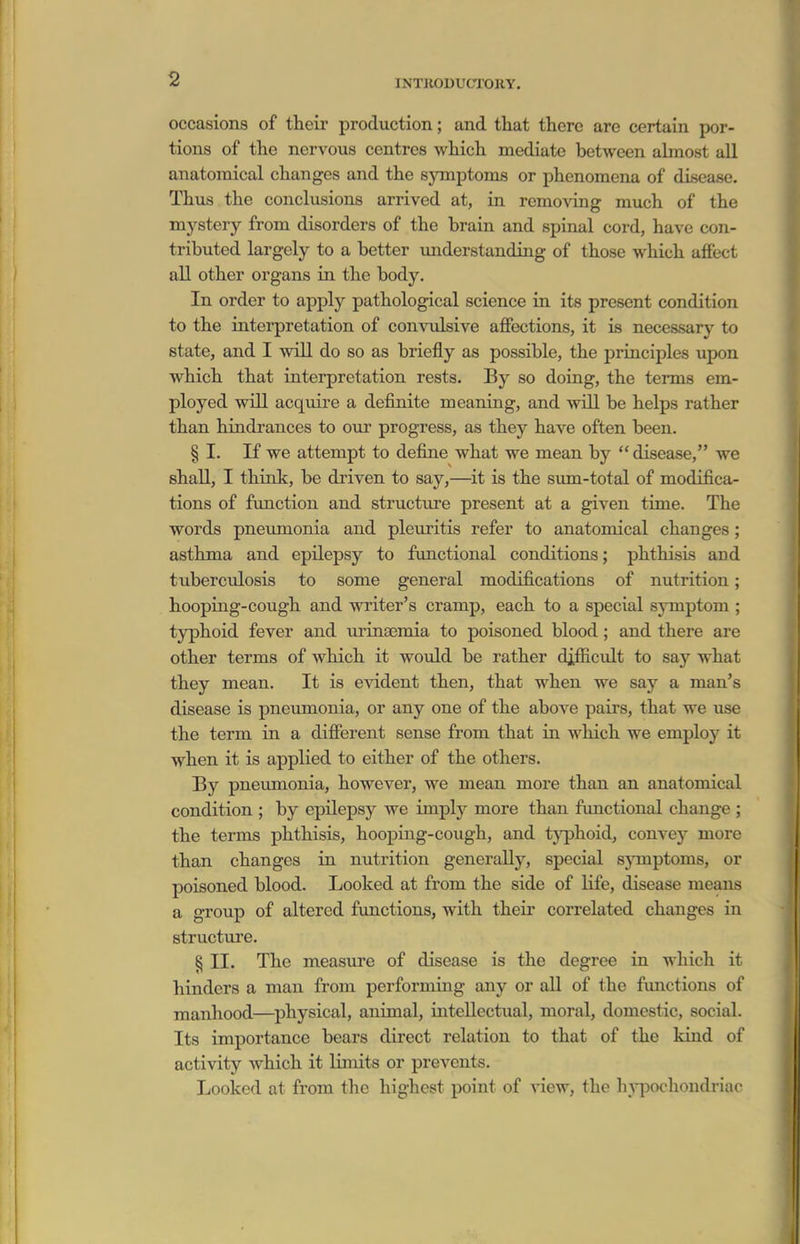 occasions of their production; and that there are certain por- tions of the nervous centres which mediate between abnost all anatomical changes and the symptoms or phenomena of disease. Thus the conclusions arrived at, in removing much of the mystery from disorders of the brain and spinal cord, have con- tributed largely to a better miderstanding of those which affect all other organs in the body. In order to apply pathological science in its present condition to the interpretation of convulsive affections, it is necessary to state, and I will do so as briefly as possible, the principles upon which that interpretation rests. By so doing, the terms em- ployed will acquire a definite meaning, and vnR be helps rather than hindrances to our progress, as they have often been. § I. If we attempt to define what we mean by  disease, we shall, I think, be di'iven to say,—^it is the sum-total of modifica- tions of function and structure present at a given time. The words pneimionia and pleuritis refer to anatomical changes; asthma and epilepsy to functional conditions; phthisis and tuberculosis to some general modifications of nutrition; hooping-cough and writer's cramp, each to a special symptom ; typhoid fever and ui-ina3mia to poisoned blood; and there are other terms of which it would be rather difficult to say what they mean. It is evident then, that when we say a man's disease is pneumonia, or any one of the above pairs, that we use the term in a different sense from that in which we employ it when it is applied to either of the others. By pneumonia, however, we mean more than an anatomical condition ; by epilepsy we imply more than functional change ; the terms phthisis, hooping-cough, and tj^ohoid, convey more than changes in nutrition generally, special symptoms, or poisoned blood. Looked at from the side of life, disease means a group of altered functions, with theii correlated changes in structure. ^ II. The measure of disease is the degree in which it hinders a man from performing any or all of the functions of manhood—physical, animal, intellectual, moral, domestic, social. Its importance bears direct relation to that of the kind of activity which it limits or prevents. Looked at from tlie highest point of view, the h^^jochondriac