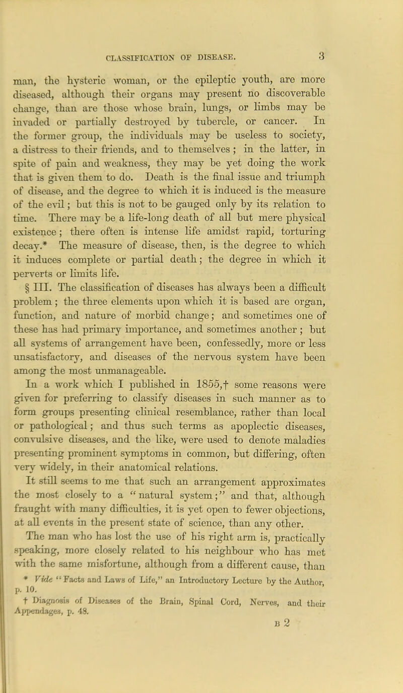 man, the hysteric woman, or the epileptic youth, are more diseased, although their organs may present no discoverable change, than are those whose brain, limgs, or limbs may be invaded or partially destroyed by tubercle, or cancer. In the former group, the individuals may be useless to society, a distress to their friends, and to themselves ; in the latter, in spite of pain and weakness, they may be yet doing the work that is given them to do. Death is the final issue and triumph of disease, and the degree to which it is induced is the measure of the evil; but this is not to be gauged only by its relation to time. There may be a life-long death of all but mere physical existence; there often is intense life amidst rapid, torturing decay.* The measure of disease, then, is the degree to which it induces complete or partial death; the degree in which it perverts or limits life. § m. The classification of diseases has always been a difficult problem ; the three elements upon which it is based are organ, function, and nature of morbid change; and sometimes one of these has had primary importance, and sometimes another ; but all systems of arrangement have been, confessedly, more or less unsatisfactory, and diseases of the nervous system have been among the most unmanageable. In a work which I published in 1855,f some reasons were given for preferring to classify diseases in such manner as to form groups presenting clinical resemblance, rather than local or pathological; and thus such terms as apoplectic diseases, convulsive diseases, and the like, were used to denote maladies presenting prominent symptoms ia common, but differing, often very widely, in their anatomical relations. It still seems to me that such an arrangement approximates the most closely to a natural system; and that, although fraught with many difficulties, it is yet open to fewer objections, at all events in the present state of science, than any other. The man who has lost the use of his right arm is, practically speaking, more closely related to his neighbour who has met with the same misfortune, although from a difi'erent cause, than ♦ Vide Facts and Laws of Life, an Introductory Lecture by the Autlior p. 10. t Diagnosis of Diseases of the Brain, Spinal Cord, Nerves, and their Appendages, p. 48. li 2