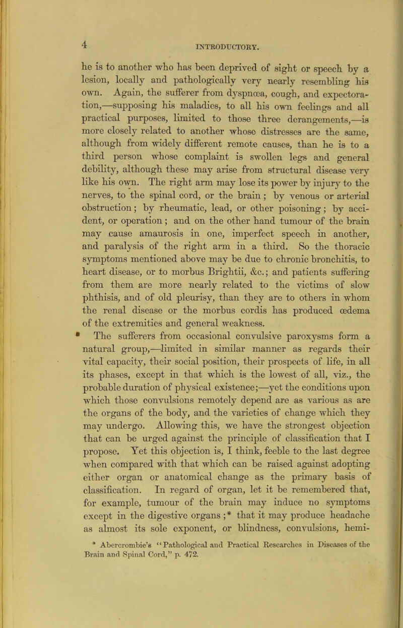 he is to another who has been deprived of sight or speech by a lesion, locally and pathologically very nearly resembling his own. Again, the suflFerer from dyspna3a, cough, and expectora- tion,—supposing his maladies, to aU his own feelings and aU practical purposes, limited to those three derangements,—is more closely related to another whose distresses are the same, although from widely different remote causes, than he is to a third person whose complaint is swollen legs and general debility, although these may arise from structural disease verj'- like his own. The right arm may lose its power by injury to the nerves, to the spinal cord, or the brain ; by venoiis or arterial obstruction; by rheumatic, lead, or other poisoning; by acci- dent, or operation; and on the other hand tumour of the brain may cause amaurosis in one, imperfect speech in another, and paralysis of the right arm in a third. So the thoracic symptoms mentioned above may be due to chronic bronchitis, to heart disease, or to morbus Brightii, &c.; and patients suffering from them are more nearly related to the victims of slow phthisis, and of old pleurisy, than they are to others in whom the renal disease or the morbus cordis has produced oedema of the extremities and general weakness. The sufferers from occasional convulsive paroxysms form a natural group,—limited in similar manner as regards their vital capacity, their social position, theu' prospects of life, in aU its phases, except in that which is the lowest of all, viz., the probable duration of physical existence;—^yet the conditions upon which those convulsions remotely depend are as various as are the organs of the body, and the varieties of change which they may imdergo. Allowing this, we have the strongest objection that can be urged against the principle of classification that I propose. Yet this objection is, I think, feeble to the last degree when compared with that which can be raised against adopting either organ or anatomical change as the primary basis of classification. In regard of organ, let it be remembered that, for example, tumour of the brain may induce no sjonptoms except in the digestive organs ;* that it may produce headache as almost its sole exponent, or bHndncss, con-\ailsions, hemi- * Abercrombie'8 '' Pathological and Practical Researches in Diseases of the Brain and Spinal Cord, p. 472.